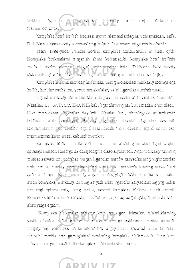 tarkibida ligandlar bilan qurshalgan markaziy atomi mavjud birikmalarni tushunmoq kerak. Kompleks hosil bo’lish hodisasi ayrim elementlardagina uchramasdan, balki D. I. Mendeleyev davriy sistemasining ko’pchilik elementlariga xos hodisadir. Tassir 1798-yilda birinchi bo’lib, kompleks CoCL 2 . 6NH 3 ni hosil qildi. Kompleks birikmalarni o’rganish shuni ko’rsatadiki, kompleks hosil bo’lishi hodisasi ayrim elementlardagini uchramasdan balki D.I.Mendeliyev davriy sistemasidagi ko’pchilik elementlarga mansub bo’lgan muhim hodisadir [5]. Kompleks birikma shunday birikmaki, uning molekulasi markaziy atomga ega bo’lib, buni bir necha ion, yoxud molekulalar, ya’ni ligandlar qurshab turadi. Ligand markaziy atom atrofida bitta yoki bir necha o’rin egallashi mumkin. Masalan: Cl - , Br - , I - , CO, H 2 O, NH 3 kabi ligandlarning har biri bittadan o’rin oladi. Ular monodentat ligandlar deyiladi. Oksalat ioni, shuningdek etilendiamin ikkitadan o’rin egallaydi. Bunday ligandlar bidentat ligandlar deyiladi. Dietilentriamin uch dentatli ligand hisoblanadi. To’rt dentatli ligand uchun esa, triaminotrietilamin misol keltirish mumkin. Kompleks birikma hatto eritmalarda ham o’zining mustaqilligini saqlab qolishga intiladi. Ionlarga oz darajadagina dissotsiyalanadi. Agar markaziy ionning musbat zaryadi uni qo’rshab turgan ligandlar manfiy zaryadlarining yig’indisidan ortiq bo’lsa, bunday kompleks-kation kompleks ; markaziy ionning zaryadi uni qo’rshab turgan ligandlar manfiy zaryadlarining yig’indisidan kam bo’lsa, u holda anion kompleks; markaziy ionning zaryadi bilan ligandlar zaryadlarining yig’indisi orasidagi ayirma nolga teng bo’lsa, neytral kompleks birikmalar deb ataladi. Kompleks birikmalar texnikada, meditsinada, qishloq xo’jaligida, ilm-fanda katta ahamyatga egadir. Kompleks birikmalar tabiatda ko’p tarqalgan. Masalan, o’simliklarning yashil qismida bo’ladigan va fotosintezni amalga oshiruvchi modda xlorofill magniyning kompleks birikmasidir.Tirik xujayralarni kislorod bilan taminlab turuvchi modda qon gemoglabini temirning kompleks birikmasidir. Juda ko’p minerallar alyuminosilikatlar kompleks birikmalardan iborat. 6 