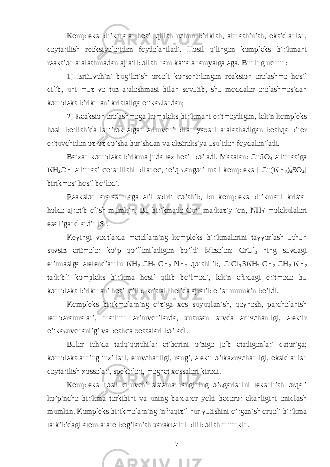 Kompleks birikmalar hosil qilish uchun birikish, almashinish, oksidlanish, qaytarilish reaksiyalaridan foydalaniladi. Hosil qilingan kompleks birikmani reaksion aralashmadan ajratib olish ham katta ahamyatga ega. Buning uchun: 1) Erituvchini bug’latish orqali konsentrlangan reaksion aralashma hosil qilib, uni muz va tuz aralashmasi bilan sovutib, shu moddalar aralashmasidan kompleks birikmani kristallga o’tkazishdan; 2) Reaksion aralashmaga kompleks birikmani eritmaydigan, lekin kompleks hosil bo’lishida ishtirok etgan erituvchi bilan yaxshi aralashadigan boshqa biror erituvchidan oz-oz qo’sha borishdan va ekstraksiya usulidan foydalaniladi. Ba’zan kompleks birikma juda tez hosil bo’ladi. Masalan: CuSO 4 eritmasiga NH 4 OH eritmasi qo’shilishi bilanoq, to’q zangori tusli kompleks [ Cu(NH 3 ) 4 SO 4 ] birikmasi hosil bo’ladi. Reaksion aralashmaga etil spirit qo’shib, bu kompleks birikmani kristal holda ajratib olish mumkin. Bu birikmada Cu 2+ markaziy ion, NH 3 - molekulalari esa ligandlardir [6]. Keyingi vaqtlarda metallarning kompleks birikmalarini tayyorlash uchun suvsiz eritmalar ko’p qo’llaniladigan bo’ldi Masalan: CrCl 3 ning suvdagi eritmasiga etelendiamin NH 2 -CH 2 -CH 2 -NH 2 qo’shilib, CrCl 3 . 3NH 2 -CH 2 -CH 2 -NH 2 tarkibli kompleks birikma hosil qilib bo’lmadi, lekin efirdagi eritmada bu kompleks birikmani hosil qilib, kristall holida ajratib olish mumkin bo’ldi. Kompleks birikmalarning o’ziga xos suyuqlanish, qaynash, parchalanish temperaturalari, ma’lum erituvchilarda, xususan suvda eruvchanligi, elektir o’tkazuvchanligi va boshqa xossalari bo’ladi. Bular ichida tadqiqotchilar etiborini o’ziga jalb etadiganlari qatoriga; komplekslarning tuzilishi, eruvchanligi, rangi, elektr o’tkazuvchanligi, oksidlanish qaytarilish xossalari, spektrlari, magnet xossalari kiradi. Kompleks hosil qiluvchi sistema rangining o’zgarishini tekshirish orqali ko’pincha birikma tarkibini va uning barqaror yoki beqaror ekanligini aniqlash mumkin. Kompleks birikmalarning infraqizil nur yutishini o’rganish orqali birikma tarkibidagi atomlararo bog’lanish xarakterini bilib olish mumkin. 7 