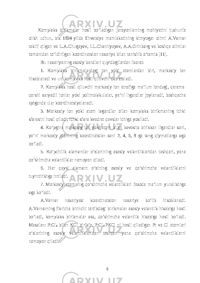 Kompleks birikmalar hosil bo’ladigan jarayonlarning mohiyatini tushunib olish uchun, biz 1894-yilda Shvetsiya mamlakatining kimyogar olimi A.Verner taklif qilgan va L.A.Chugayev, I.L.Cherniyayev, A.A.Grinberg va boshqa olimlar tomonidan to’ldirilgan koordinatsion nazariya bilan tanishib o’tamiz [11]. Bu nazariyaning asosiy bandlari quyidagilardan iborat: 1. Kompleks birikmalardagi ion yoki atomlardan biri, markaziy ion hisoblanadi va uni kompleks hosil qiluvchi deb ataladi. 2. Kompleks hosil qiluvchi markaziy ion atrofiga ma’lum iondagi, qarama- qarshi zaryadli ionlar yoki polimolekulalar, ya’ni ligandlar joylanadi, boshqacha aytganda ular koordinatsiyalanadi. 3. Markaziy ion yoki atom legandlar bilan kompleks birikmaning ichki sferasini hosil qiladi, ichki sfera kvadrat qavslar ichiga yoziladi. 4. Ko’pgina markaziy ion yoki atom bilan bevosita birikkan ligandlar soni, ya’ni markaziy atomning koordinatsion soni 2, 4, 6, 8 ga teng qiymatlarga ega bo’ladi. 5. Ko’pchilik elementlar o’zlarining asosiy valentliklaridan tashqari, yana qo’shimcha valentliklar namoyon qiladi. 6. Har qaysi element o’zining asosiy va qo’shimcha valentliklarni tuyintirishga intiladi. 7. Markaziy atomning qo’shimcha valentliklari fazoda ma’lum yunalishiga ega bo’ladi. A.Verner nazariyasi koordinatsion nazariya bo’lib hisoblanadi. A.Vernerning fikricha birinchi tartibdagi birikmalar asosiy valentlik hisobiga hosil bo’ladi, kompleks birikmalar esa, qo’shimcha valentlik hisobiga hosil bo’ladi. Masalan: PtCl 4 bilan KCl birikib, PtCl 4 . 2KCl ni hosil qiladigan Pt va Cl atomlari o’zlarining asosiy valentliklaridan tashqari yana qo’shimcha valentliklarni namoyon qiladi: 8 