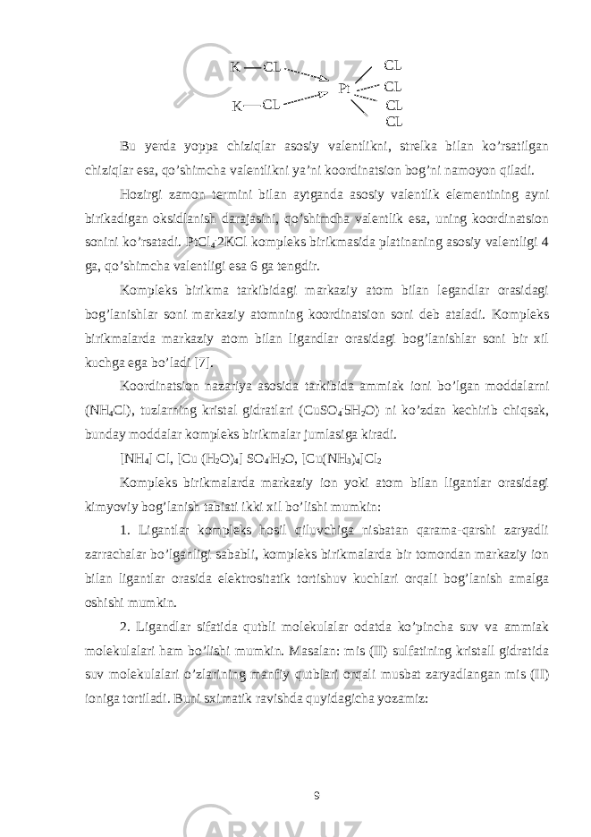 K CL K CL Pt CL CL CL CLBu yerda yoppa chiziqlar asosiy valentlikni, strelka bilan ko’rsatilgan chiziqlar esa, qo’shimcha valentlikni ya’ni koordinatsion bog’ni namoyon qiladi. Hozirgi zamon termini bilan aytganda asosiy valentlik elementining ayni birikadigan oksidlanish darajasini, qo’shimcha valentlik esa, uning koordinatsion sonini ko’rsatadi. PtCl 4 . 2KCl kompleks birikmasida platinaning asosiy valentligi 4 ga, qo’shimcha valentligi esa 6 ga tengdir. Kompleks birikma tarkibidagi markaziy atom bilan legandlar orasidagi bog’lanishlar soni markaziy atomning koordinatsion soni deb ataladi. Kompleks birikmalarda markaziy atom bilan ligandlar orasidagi bog’lanishlar soni bir xil kuchga ega bo’ladi [7]. Koordinatsion nazariya asosida tarkibida ammiak ioni bo’lgan moddalarni (NH 4 Cl), tuzlarning kristal gidratlari (CuSO 4 . 5H 2 O) ni ko’zdan kechirib chiqsak, bunday moddalar kompleks birikmalar jumlasiga kiradi. [NH 4 ] Cl, [Cu (H 2 O) 4 ] SO 4 . H 2 O, [Cu(NH 3 ) 4 ]Cl 2 Kompleks birikmalarda markaziy ion yoki atom bilan ligantlar orasidagi kimyoviy bog’lanish tabiati ikki xil bo’lishi mumkin: 1. Ligantlar kompleks hosil qiluvchiga nisbatan qarama-qarshi zaryadli zarrachalar bo’lganligi sababli, kompleks birikmalarda bir tomondan markaziy ion bilan ligantlar orasida elektrositatik tortishuv kuchlari orqali bog’lanish amalga oshishi mumkin. 2. Ligandlar sifatida qutbli molekulalar odatda ko’pincha suv va ammiak molekulalari ham bo’lishi mumkin. Masalan: mis (II) sulfatining kristall gidratida suv molekulalari o’zlarining manfiy qutblari orqali musbat zaryadlangan mis (II) ioniga tortiladi. Buni sximatik ravishda quyidagicha yozamiz: 9 