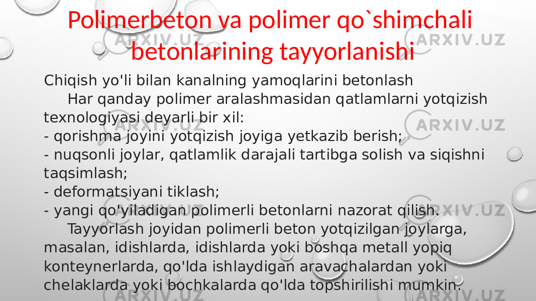 Polimerbeton va polimer qo`shimchali betonlarining tayyorlanishi Chiqish yo&#39;li bilan kanalning yamoqlarini betonlash Har qanday polimer aralashmasidan qatlamlarni yotqizish texnologiyasi deyarli bir xil: - qorishma joyini yotqizish joyiga yetkazib berish; - nuqsonli joylar, qatlamlik darajali tartibga solish va siqishni taqsimlash; - deformatsiyani tiklash; - yangi qo&#39;yiladigan polimerli betonlarni nazorat qilish. Tayyorlash joyidan polimerli beton yotqizilgan joylarga, masalan, idishlarda, idishlarda yoki boshqa metall yopiq konteynerlarda, qo&#39;lda ishlaydigan aravachalardan yoki chelaklarda yoki bochkalarda qo&#39;lda topshirilishi mumkin. 