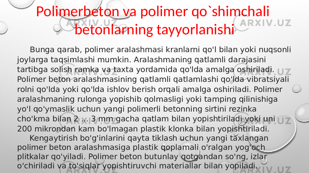 Polimerbeton va polimer qo`shimchali betonlarning tayyorlanishi Bunga qarab, polimer aralashmasi kranlarni qo&#39;l bilan yoki nuqsonli joylarga taqsimlashi mumkin. Aralashmaning qatlamli darajasini tartibga solish ramka va taxta yordamida qo&#39;lda amalga oshiriladi. Polimer beton aralashmasining qatlamli qatlamlashi qo&#39;lda vibratsiyali rolni qo&#39;lda yoki qo&#39;lda ishlov berish orqali amalga oshiriladi. Polimer aralashmaning rulonga yopishib qolmasligi yoki tamping qilinishiga yo&#39;l qo&#39;ymaslik uchun yangi polimerli betonning sirtini rezinka cho&#39;kma bilan 2 ... 3 mm gacha qatlam bilan yopishtiriladi yoki uni 200 mikrondan kam bo&#39;lmagan plastik klonka bilan yopishtiriladi. Kengaytirish bo&#39;g&#39;inlarini qayta tiklash uchun yangi taxlangan polimer beton aralashmasiga plastik qoplamali o&#39;ralgan yog&#39;och plitkalar qo&#39;yiladi. Polimer beton butunlay qotgandan so&#39;ng, izlar o&#39;chiriladi va to&#39;siqlar yopishtiruvchi materiallar bilan yopiladi. 