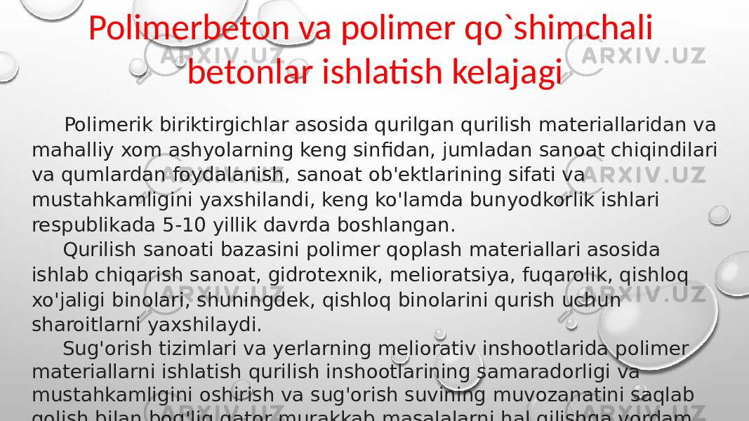 Polimerbeton va polimer qo`shimchali betonlar ishlatish kelajagi Polimerik biriktirgichlar asosida qurilgan qurilish materiallaridan va mahalliy xom ashyolarning keng sinfidan, jumladan sanoat chiqindilari va qumlardan foydalanish, sanoat ob&#39;ektlarining sifati va mustahkamligini yaxshilandi, keng ko&#39;lamda bunyodkorlik ishlari respublikada 5-10 yillik davrda boshlangan. Qurilish sanoati bazasini polimer qoplash materiallari asosida ishlab chiqarish sanoat, gidrotexnik, melioratsiya, fuqarolik, qishloq xo&#39;jaligi binolari, shuningdek, qishloq binolarini qurish uchun sharoitlarni yaxshilaydi. Sug&#39;orish tizimlari va yerlarning meliorativ inshootlarida polimer materiallarni ishlatish qurilish inshootlarining samaradorligi va mustahkamligini oshirish va sug&#39;orish suvining muvozanatini saqlab qolish bilan bog&#39;liq qator murakkab masalalarni hal qilishga yordam beradi. 