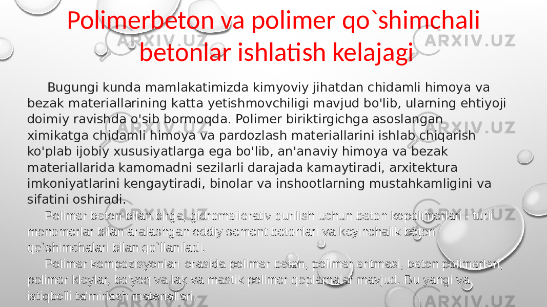 Polimerbeton va polimer qo`shimchali betonlar ishlatish kelajagi Bugungi kunda mamlakatimizda kimyoviy jihatdan chidamli himoya va bezak materiallarining katta yetishmovchiligi mavjud bo&#39;lib, ularning ehtiyoji doimiy ravishda o&#39;sib bormoqda. Polimer biriktirgichga asoslangan ximikatga chidamli himoya va pardozlash materiallarini ishlab chiqarish ko&#39;plab ijobiy xususiyatlarga ega bo&#39;lib, an&#39;anaviy himoya va bezak materiallarida kamomadni sezilarli darajada kamaytiradi, arxitektura imkoniyatlarini kengaytiradi, binolar va inshootlarning mustahkamligini va sifatini oshiradi. Polimer beton bilan birga, gidromeliorativ qurilish uchun beton kopolimerlari - turli monomerlar bilan aralashgan oddiy sement betonlari va keyinchalik beton qo`shimchalari bilan qo`llaniladi. Polimer kompozisyonları orasida polimer beton, polimer eritmasi, beton polimerleri, polimer kleylar, bo&#39;yoq va lak va mastik polimer qoplamalar mavjud. Bu yangi va istiqbolli ta&#39;mirlash materiallari. 