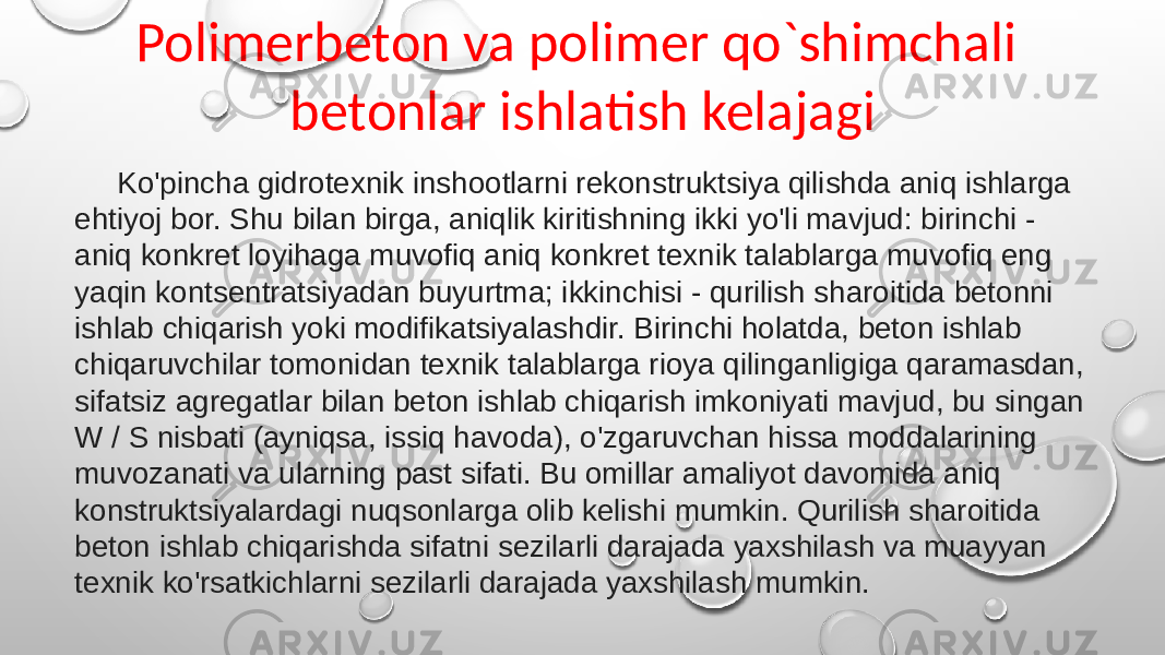 Polimerbeton va polimer qo`shimchali betonlar ishlatish kelajagi Ko&#39;pincha gidrotexnik inshootlarni rekonstruktsiya qilishda aniq ishlarga ehtiyoj bor. Shu bilan birga, aniqlik kiritishning ikki yo&#39;li mavjud: birinchi - aniq konkret loyihaga muvofiq aniq konkret texnik talablarga muvofiq eng yaqin kontsentratsiyadan buyurtma; ikkinchisi - qurilish sharoitida betonni ishlab chiqarish yoki modifikatsiyalashdir. Birinchi holatda, beton ishlab chiqaruvchilar tomonidan texnik talablarga rioya qilinganligiga qaramasdan, sifatsiz agregatlar bilan beton ishlab chiqarish imkoniyati mavjud, bu singan W / S nisbati (ayniqsa, issiq havoda), o&#39;zgaruvchan hissa moddalarining muvozanati va ularning past sifati. Bu omillar amaliyot davomida aniq konstruktsiyalardagi nuqsonlarga olib kelishi mumkin. Qurilish sharoitida beton ishlab chiqarishda sifatni sezilarli darajada yaxshilash va muayyan texnik ko&#39;rsatkichlarni sezilarli darajada yaxshilash mumkin. 