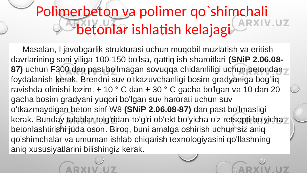 Polimerbeton va polimer qo`shimchali betonlar ishlatish kelajagi Masalan, I javobgarlik strukturasi uchun muqobil muzlatish va eritish davrlarining soni yiliga 100-150 bo&#39;lsa, qattiq ish sharoitlari (SNiP 2.06.08- 87) uchun F300 dan past bo&#39;lmagan sovuqqa chidamliligi uchun betondan foydalanish kerak. Brendni suv o&#39;tkazuvchanligi bosim gradyaniga bog&#39;liq ravishda olinishi lozim. + 10 ° C dan + 30 ° C gacha bo&#39;lgan va 10 dan 20 gacha bosim gradyani yuqori bo&#39;lgan suv harorati uchun suv o&#39;tkazmaydigan beton sinf W8 (SNiP 2.06.08-87) dan past bo&#39;lmasligi kerak. Bunday talablar to&#39;g&#39;ridan-to&#39;g&#39;ri ob&#39;ekt bo&#39;yicha o&#39;z retsepti bo&#39;yicha betonlashtirishi juda oson. Biroq, buni amalga oshirish uchun siz aniq qo&#39;shimchalar va umuman ishlab chiqarish texnologiyasini qo&#39;llashning aniq xususiyatlarini bilishingiz kerak. 