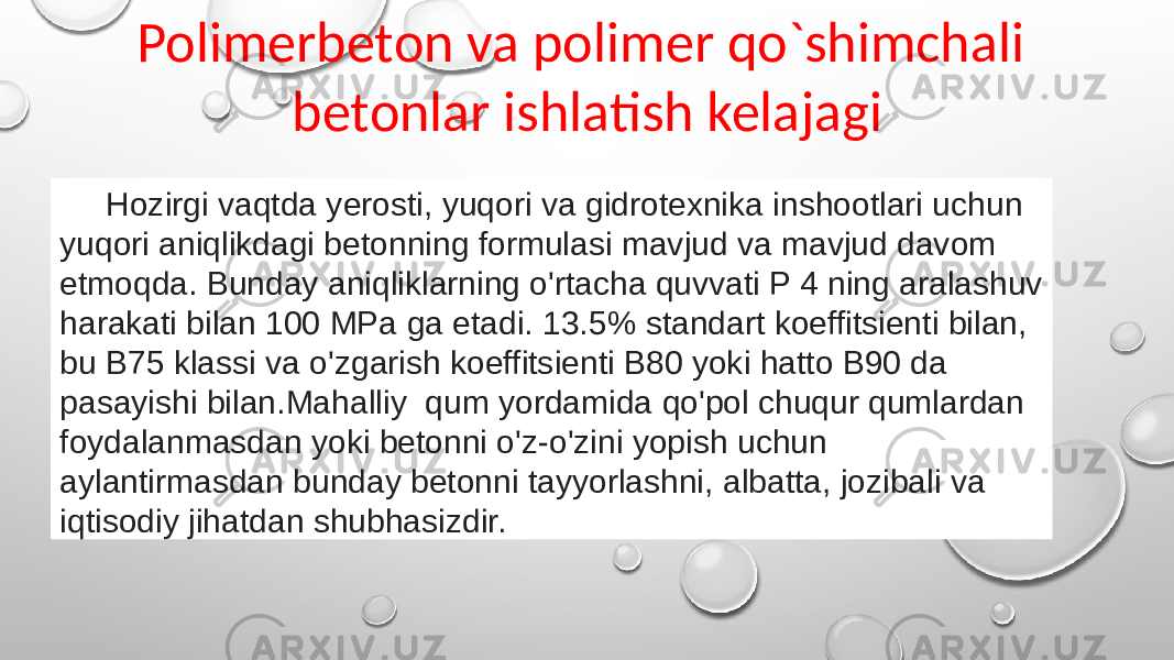 Polimerbeton va polimer qo`shimchali betonlar ishlatish kelajagi Hozirgi vaqtda yerosti, yuqori va gidrotexnika inshootlari uchun yuqori aniqlikdagi betonning formulasi mavjud va mavjud davom etmoqda. Bunday aniqliklarning o&#39;rtacha quvvati P 4 ning aralashuv harakati bilan 100 MPa ga etadi. 13.5% standart koeffitsienti bilan, bu B75 klassi va o&#39;zgarish koeffitsienti B80 yoki hatto B90 da pasayishi bilan.Mahalliy qum yordamida qo&#39;pol chuqur qumlardan foydalanmasdan yoki betonni o&#39;z-o&#39;zini yopish uchun aylantirmasdan bunday betonni tayyorlashni, albatta, jozibali va iqtisodiy jihatdan shubhasizdir. 