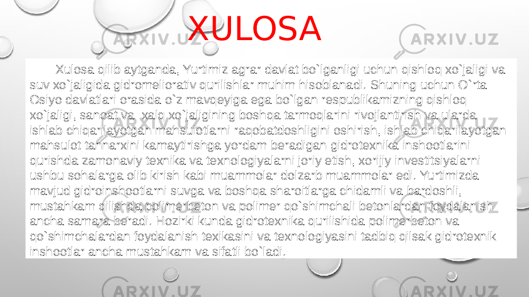  Xulosa qilib aytganda, Yurtimiz agrar davlat bo`lganligi uchun qishloq xo`jaligi va suv xo`jaligida gidromeliorativ qurilishlar muhim hisoblanadi. Shuning uchun O`rta Osiyo davlatlari orasida o`z mavqeyiga ega bo`lgan respublikamizning qishloq xo`jaligi, sanoat va xalq xo`jaligining boshqa tarmoqlarini rivojlantirish va ularda ishlab chiqarilayotgan mahsulotlarni raqobatdoshligini oshirish, ishlab chiqarilayotgan mahsulot tannarxini kamaytirishga yordam beradigan gidrotexnika inshootlarini qurishda zamonaviy texnika va texnologiyalarni joriy etish, xorijiy investitsiyalarni ushbu sohalarga olib kirish kabi muammolar dolzarb muammolar edi. Yurtimizda mavjud gidroinshootlarni suvga va boshqa sharoitlarga chidamli va bardoshli, mustahkam qilishda polimerbeton va polimer qo`shimchali betonlardan foydalanish ancha samara beradi. Hozirki kunda gidrotexnika qurilishida polimerbeton va qo`shimchalardan foydalanish texikasini va texnologiyasini tadbiq qilsak gidrotexnik inshootlar ancha mustahkam va sifatli bo`ladi. XULOSA 