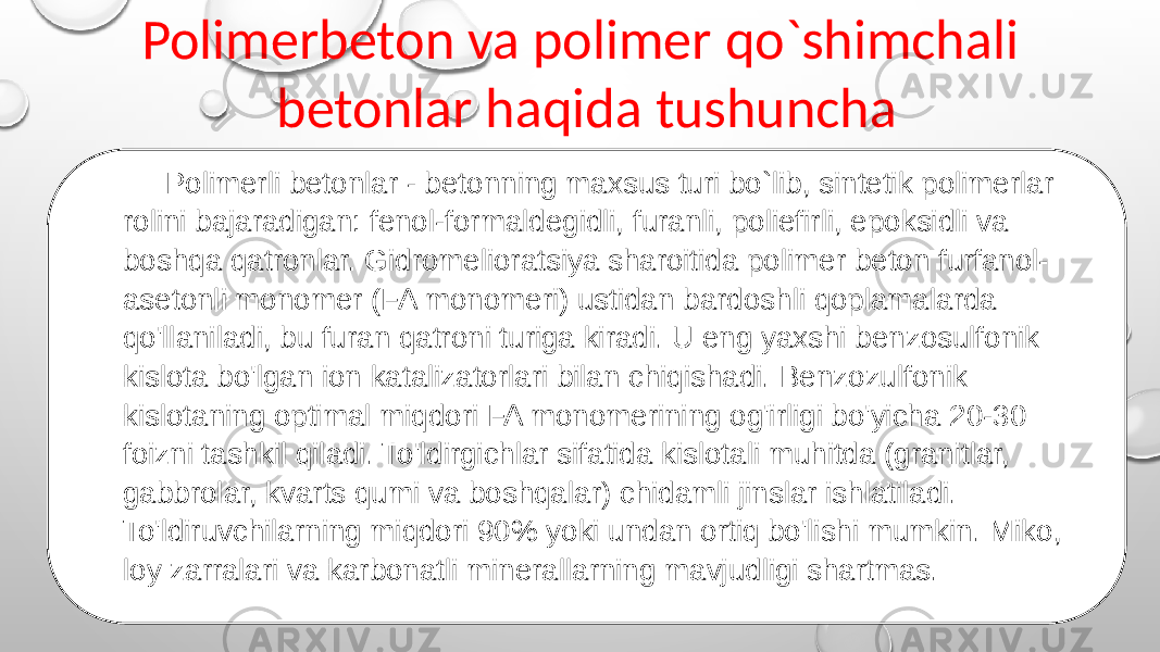 Polimerbeton va polimer qo`shimchali betonlar haqida tushuncha Polimerli betonlar - betonning maxsus turi bo`lib, sintetik polimerlar rolini bajaradigan: fenol-formaldegidli, furanli, poliefirli, epoksidli va boshqa qatronlar. Gidromelioratsiya sharoitida polimer beton furfanol- asetonli monomer (FA monomeri) ustidan bardoshli qoplamalarda qo&#39;llaniladi, bu furan qatroni turiga kiradi. U eng yaxshi benzosulfonik kislota bo&#39;lgan ion katalizatorlari bilan chiqishadi. Benzozulfonik kislotaning optimal miqdori FA monomerining og&#39;irligi bo&#39;yicha 20-30 foizni tashkil qiladi. To&#39;ldirgichlar sifatida kislotali muhitda (granitlar, gabbrolar, kvarts qumi va boshqalar) chidamli jinslar ishlatiladi. To&#39;ldiruvchilarning miqdori 90% yoki undan ortiq bo&#39;lishi mumkin. Miko, loy zarralari va karbonatli minerallarning mavjudligi shartmas. 