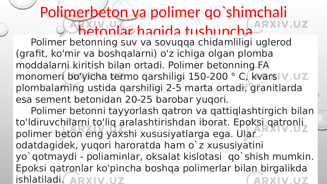 Polimerbeton va polimer qo`shimchali betonlar haqida tushuncha Polimer betonning suv va sovuqqa chidamliligi uglerod (grafit, ko&#39;mir va boshqalarni) o&#39;z ichiga olgan plomba moddalarni kiritish bilan ortadi. Polimer betonning FA monomeri bo&#39;yicha termo qarshiligi 150-200 ° C, kvars plombalarning ustida qarshiligi 2-5 marta ortadi, granitlarda esa sement betonidan 20-25 barobar yuqori. Polimer betonni tayyorlash qatron va qattiqlashtirgich bilan to&#39;ldiruvchilarni to&#39;liq aralashtirishdan iborat. Epoksi qatronli polimer beton eng yaxshi xususiyatlarga ega. Ular odatdagidek, yuqori haroratda ham o`z xususiyatini yo`qotmaydi - poliaminlar, oksalat kislotasi qo`shish mumkin. Epoksi qatronlar ko&#39;pincha boshqa polimerlar bilan birgalikda ishlatiladi. 