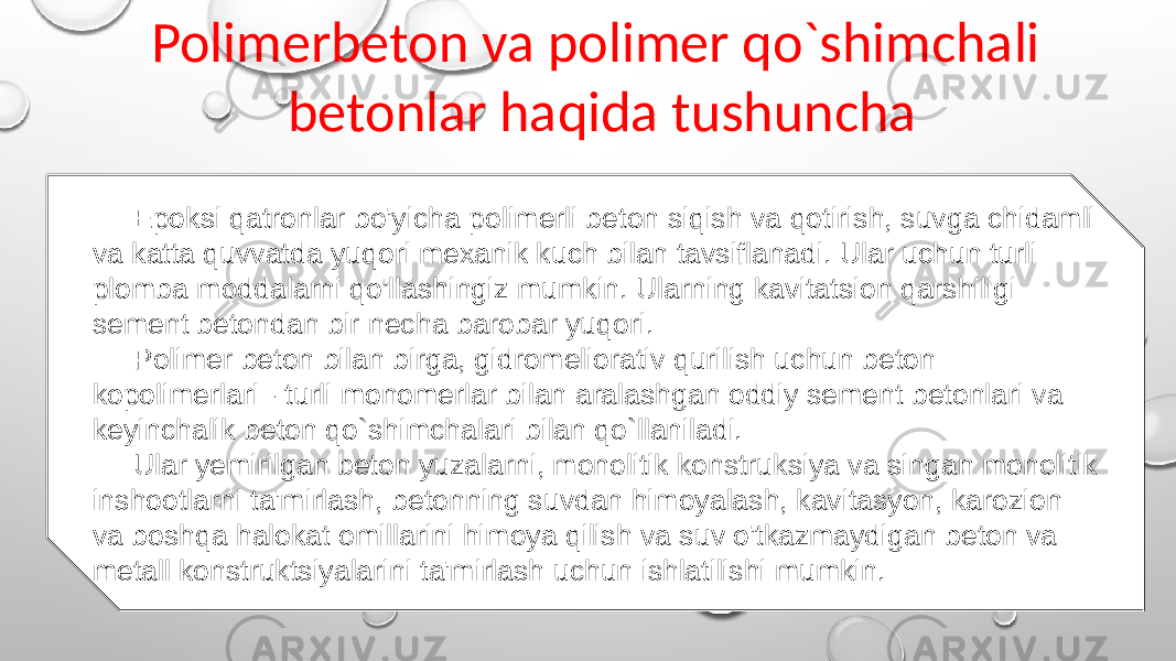 Polimerbeton va polimer qo`shimchali betonlar haqida tushuncha Epoksi qatronlar bo&#39;yicha polimerli beton siqish va qotirish, suvga chidamli va katta quvvatda yuqori mexanik kuch bilan tavsiflanadi. Ular uchun turli plomba moddalarni qo&#39;llashingiz mumkin. Ularning kavitatsion qarshiligi sement betondan bir necha barobar yuqori. Polimer beton bilan birga, gidromeliorativ qurilish uchun beton kopolimerlari - turli monomerlar bilan aralashgan oddiy sement betonlari va keyinchalik beton qo`shimchalari bilan qo`llaniladi. Ular yemirilgan beton yuzalarni, monolitik konstruksiya va singan monolitik inshootlarni ta&#39;mirlash, betonning suvdan himoyalash, kavitasyon, karozion va boshqa halokat omillarini himoya qilish va suv o&#39;tkazmaydigan beton va metall konstruktsiyalarini ta&#39;mirlash uchun ishlatilishi mumkin. 