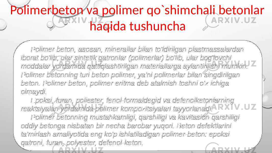  Polimerbeton va polimer qo`shimchali betonlar haqida tushuncha Polimer beton, asosan, minerallar bilan to&#39;ldirilgan plastmassalardan iborat bo&#39;lib, ular sintetik qatronlar (polimerlar) bo&#39;lib, ular bog&#39;lovchi moddalar yordamida qattiqlashtirilgan materiallarga aylantirilishi mumkin. Polimer betonning turi beton polimer, ya&#39;ni polimerlar bilan singdirilgan beton. Polimer beton, polimer eritma deb atalmish toshni o&#39;z ichiga olmaydi. Epoksi, furan, poliester, fenol-formaldegid va defenolketonlarning reaktsiyalari yordamida polimer kompozitsiyalari tayyorlanadi. Polimer betonning mustahkamligi, qarshiligi va kavitasion qarshiligi oddiy betonga nisbatan bir necha barobar yuqori. Beton defektlarini ta&#39;mirlash amaliyotida eng ko&#39;p ishlatiladigan polimer-beton: epoksi qatroni, furan, polyester, defenol-keton. 