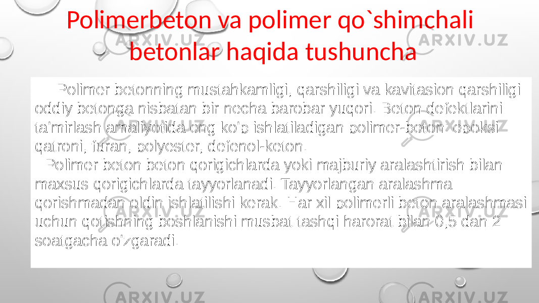  Polimer betonning mustahkamligi, qarshiligi va kavitasion qarshiligi oddiy betonga nisbatan bir necha barobar yuqori. Beton defektlarini ta&#39;mirlash amaliyotida eng ko&#39;p ishlatiladigan polimer-beton: epoksi qatroni, furan, polyester, defenol-keton. Polimer beton beton qorigichlarda yoki majburiy aralashtirish bilan maxsus qorigichlarda tayyorlanadi. Tayyorlangan aralashma qorishmadan oldin ishlatilishi kerak. Har xil polimerli beton aralashmasi uchun qotishning boshlanishi musbat tashqi harorat bilan 0,5 dan 2 soatgacha o&#39;zgaradi. Polimerbeton va polimer qo`shimchali betonlar haqida tushuncha 