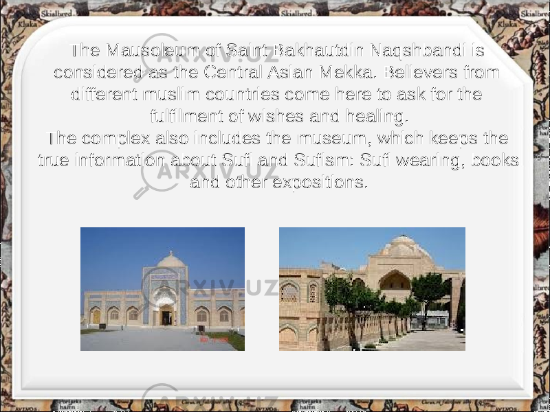 The Mausoleum of Saint Bakhautdin Naqshbandi is considered as the Central Asian Mekka. Believers from different muslim countries come here to ask for the fulfilment of wishes and healing. The complex also includes the museum, which keeps the true information about Sufi and Sufism: Sufi wearing, books and other expositions. 