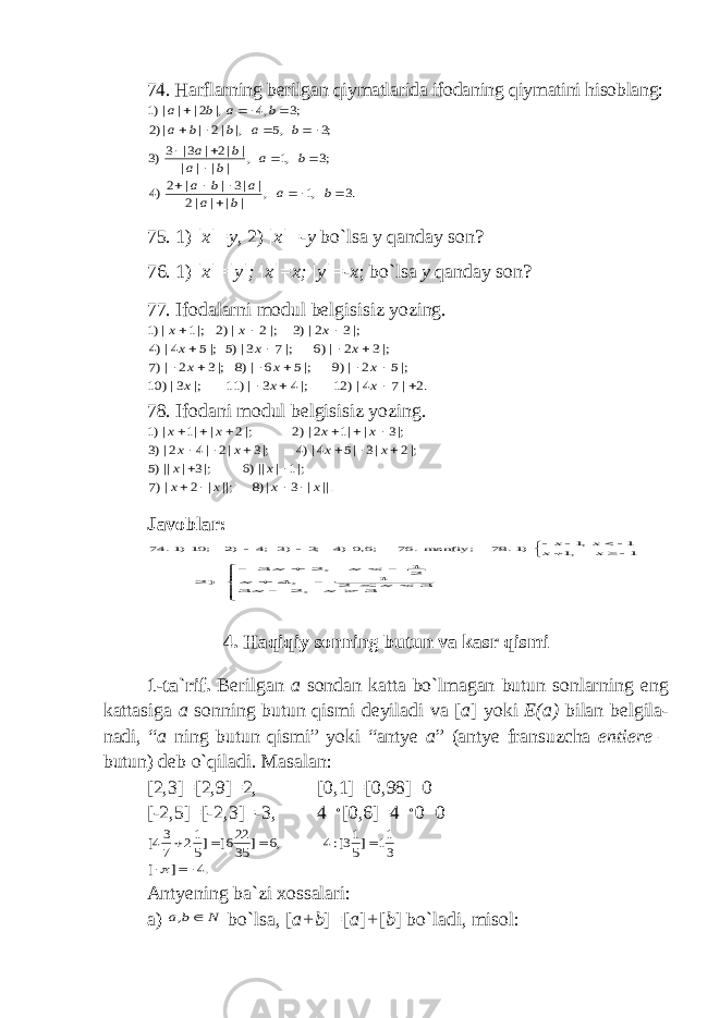 74. Harflarning berilgan qiymatlarida ifodaning qiymatini hisoblang:.3 ,1 , | | | |2 | |3 | | 2)4 ;3 ,1 , | | | | | |2 | 3| 3)3 ;3 ,5 |, |2 | |)2 ;3 ,4 |, 2| | |)1                   b a b a a b a b a b a b a b a b b a b a b a 75. 1) |x|=y , 2) |x|=-y bo`lsa y qanday son? 76. 1) |x|=|y|; |x|=x; |y|=-x ; bo`lsa y qanday son? 77. Ifodalarni modul belgisisiz yozing. .2 |7 4|) 12 |;4 3 |) 11 |; 3|) 10 |;5 2 |)9 |;5 6 |)8 |;3 2 |)7 |;3 2 |)6 |;7 3|)5 |;5 4|)4 |;3 2|)3 |;2 |)2 |;1 |)1                  x x x x x x x x x x x x 78. Ifodani modul belgisisiz yozing. .|| | 3 |)8 ||; | 2 |)7 |;1 | ||)6 |;3 | ||)5 |;2 |3 |5 4|)4 |;3 |2 |4 2|)3 |;3 | |1 2|)2 |;2 | |1 |)1 x x x x x x x x x x x x x x                   Javoblar:           1 ,1 1 ,1 )1. 78 ; manfiy. 76 ;6,0)4 ;3 )3 ;4 )2 ; 10)1. 74 x x x x              3 , 2 3 3 2 1 , 4 21 , 2 3 ) 2 x x x x x x 4. Haqiqiy sonning butun va kasr qismi 1-ta`rif. Berilgan a sondan katta bo`lmagan butun sonlarning eng kattasiga a sonning butun qismi deyiladi va [ a ] yoki E(a) bilan belgila- nadi, “ a ning butun qismi” yoki “antye a ” (antye fransuzcha entiere – butun) deb o`qiladi. Masalan: [2,3]=[2,9]=2, [0,1]=[0,98]=0 [-2,5]=[-2,3]=-3, 4  [0,6]=4  0=0 .4 ] [ 3 11 ]5 13[:4 ,6 ] 35 226[ ]5 12 7 34[        Antyening ba`zi xossalari: a) N b a  , bo`lsa, [ a+b ] = [ a ] + [ b ] bo`ladi, misol: 