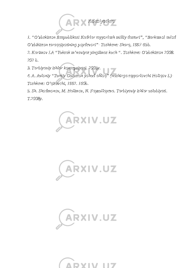 Adabiyotlar : 1. “O’zbekiston Respublikasi Kadrlar tayyorlash milliy dasturi”, “Barkamol avlod O’zbikiston taraqqiyotining poydevori”- Toshkent: Sharq, 1997-65b. 2. Karimov I.A “Yuksak m’naviyat yingilmas kuch “. Toshkent: O’zbekiston 2008. 202 b. 3. Tarbiyaviy ishlar konsepsiyasi. 2005y. 4. A. Avloniy “Turkiy Guluston yohud ahloq” (nashirga tayyorlovchi Holiqov L)- Toshkent: O’qituvchi, 1992. 160b. 5. Sh. Shodmonov, M. Halimov, N. Fayzullayeva. Tarbiyaviy ishlar uslubiyati. T.2008y. 