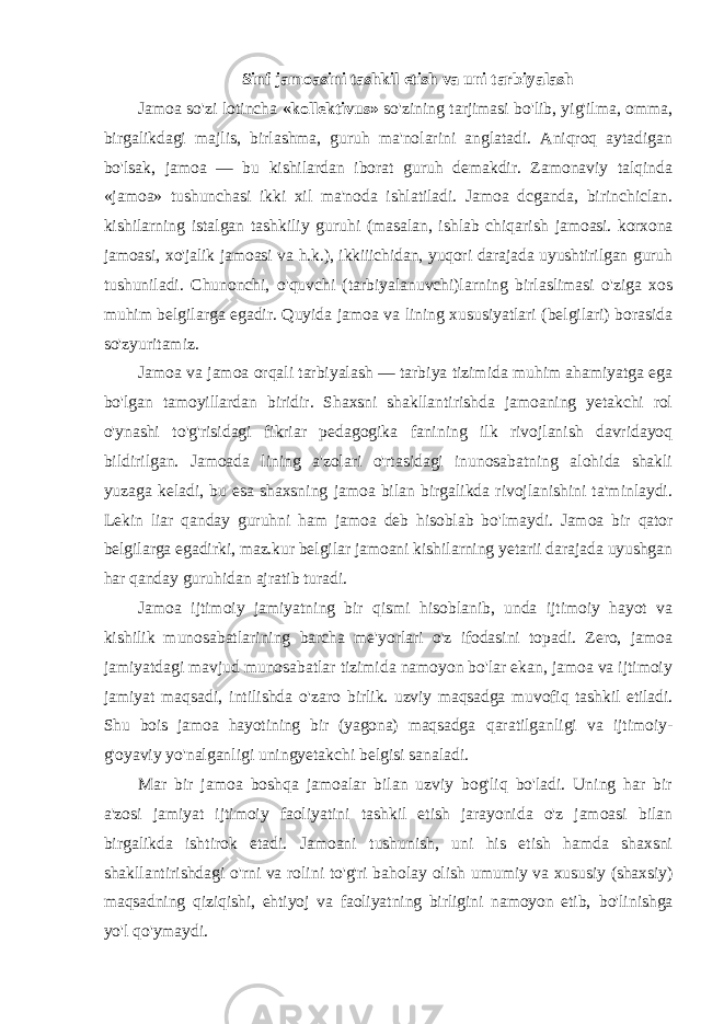  Sinf jamoasini tashkil etish va uni tarbiyalash Jamoa so&#39;zi lotincha «kollektivus» so&#39;zining tarjimasi bo&#39;lib, yig&#39;ilma, omma, birgalikdagi majlis, birlashma, guruh ma&#39;nolarini anglatadi. Aniqroq aytadigan bo&#39;lsak, jamoa — bu kishilardan iborat guruh demakdir. Zamonaviy talqinda «jamoa» tushunchasi ikki xil ma&#39;noda ishlatiladi. Jamoa dcganda, birinchiclan. kishilarning istalgan tashkiliy guruhi (masalan, ishlab chiqarish jamoasi. korxona jamoasi, xo&#39;jalik jamoasi va h.k.), ikkiiichidan, yuqori darajada uyushtirilgan guruh tushuniladi. Chunonchi, o&#39;quvchi (tarbiyalanuvchi)larning birlaslimasi o&#39;ziga xos muhim belgilarga egadir. Quyida jamoa va lining xususiyatlari (belgilari) borasida so&#39;zyuritamiz. Jamoa va jamoa orqali tarbiyalash — tarbiya tizimida muhim ahamiyatga ega bo&#39;lgan tamoyillardan biridir. Shaxsni shakllantirishda jamoaning yetakchi rol o&#39;ynashi to&#39;g&#39;risidagi fikriar pedagogika fanining ilk rivojlanish davridayoq bildirilgan. Jamoada lining a&#39;zolari o&#39;rtasidagi inunosabatning alohida shakli yuzaga keladi, bu esa shaxsning jamoa bilan birgalikda rivojlanishini ta&#39;minlaydi. Lekin liar qanday guruhni ham jamoa deb hisoblab bo&#39;lmaydi. Jamoa bir qator belgilarga egadirki, maz.kur belgilar jamoani kishilarning yetarii darajada uyushgan har qanday guruhidan ajratib turadi. Jamoa ijtimoiy jamiyatning bir qismi hisoblanib, unda ijtimoiy hayot va kishilik munosabatlarining barcha me&#39;yorlari o&#39;z ifodasini topadi. Zero, jamoa jamiyatdagi mavjud munosabatlar tizimida namoyon bo&#39;lar ekan, jamoa va ijtimoiy jamiyat maqsadi, intilishda o&#39;zaro birlik. uzviy maqsadga muvofiq tashkil etiladi. Shu bois jamoa hayotining bir (yagona) maqsadga qaratilganligi va ijtimoiy- g&#39;oyaviy yo&#39;nalganligi uningyetakchi belgisi sanaladi. Mar bir jamoa boshqa jamoalar bilan uzviy bog&#39;liq bo&#39;ladi. Uning har bir a&#39;zosi jamiyat ijtimoiy faoliyatini tashkil etish jarayonida o&#39;z jamoasi bilan birgalikda ishtirok etadi. Jamoani tushunish, uni his etish hamda shaxsni shakllantirishdagi o&#39;rni va rolini to&#39;g&#39;ri baholay olish umumiy va xususiy (shaxsiy) maqsadning qiziqishi, ehtiyoj va faoliyatning birligini namoyon etib, bo&#39;linishga yo&#39;l qo&#39;ymaydi. 