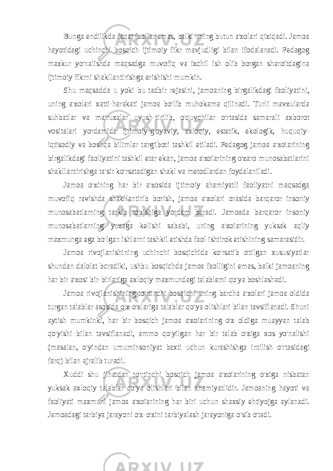 Bunga endilikda faqat faollar emas, balki uning butun a&#39;zolari qiziqadi. Jamoa hayotidagi uchinchi bosqich ijtimoiy fikr mavjudligi bilan ifodalanadi. Pedagog mazkur yo&#39;nalishda maqsadga muvofiq va izchil ish olib borgan sharoitdagina ijtimoiy fikrni shakllantirishga erishishi mumkin. Shu maqsadda u yoki bu tadbir rejasini, jamoaning birgalikdagi faoliyatini, uning a&#39;zolari xatti-harakati jamoa bo&#39;lib muhokama qilinadi. Turli mavzularda suhbatlar va ma&#39;ruzalar uyush-tirilib, o&#39;quvchilar o&#39;rtasida samarali axborot vositalari yordamida ijtimoiy-g&#39;oyaviy, axloqiy, estetik, ekologik, huquqiy- iqtisodiy va boshqa bilimlar targ&#39;iboti tashkil etiladi. Pedagog jamoa a&#39;zoiarining birgalikdagi faoliyatini tashkil etar ekan, jamoa a&#39;zoiarining o&#39;zaro munosabatlarini shakllantirishga ta&#39;sir ko&#39;rsatadigan shakl va metodlardan foydalaniladi. Jamoa o&#39;zining har bir a&#39;zosida ijtimoiy ahamiyatli faoliyatni maqsadga muvofiq ravishda shakllantirib borish, jamoa a&#39;zolari orasida barqaror insoniy munosabatlarning tarkib topishiga yordam beradi. Jamoada barqaror insoniy munosabatlarning yuzaga kelishi sababi, uning a&#39;zoiarining yuksak aqliy mazmunga ega bo&#39;lgan ishlarni tashkil etishda faol ishtirok etishining samarasidir. Jamoa rivojlanishining uchinchi bosqichida ko&#39;rsatib o&#39;tilgan xususiyatlar shundan dalolat bcradiki, ushbu bosqichda jamoa faolligini emas, balki jamoaning har bir a&#39;zosi bir-birlariga axloqiy mazmundagi talablami qo&#39;ya boshlashadi. Jamoa rivojlanishining to&#39;rtinchi bosqichi uning barcha a&#39;zolari jamoa oldida turgan talablar asosida o&#39;z-o&#39;zlariga talablar qo&#39;ya olishlari bilan tavsiflanadi. Shuni aytish mumkinki, har bir bosqich jamoa a&#39;zoiarining o&#39;z oldiga muayyan talab qo&#39;yishi bilan tavsiflanadi, ammo qo&#39;yilgan har bir talab o&#39;ziga xos yo&#39;nalishi (masalan, o&#39;yindan umuminsoniyat baxti uchun kurashishga intilish o&#39;rtasidagi farq) bilan ajralib turadi. Xuddi shu jihatdan to&#39;rtinchi bosqich jamoa a&#39;zoiarining o&#39;ziga nisbatan yuksak axloqiy talablar qo&#39;ya olishlari bilan ahamiyatlidir. Jamoaning hayoti va faoliyati mazmuni jamoa a&#39;zoiarining har biri uchun shaxsiy ehtiyojga aylanadi. Jamoadagi tarbiya jarayoni o&#39;z-o&#39;zini tarbiyalash jarayoniga o&#39;sib o&#39;tadi. 