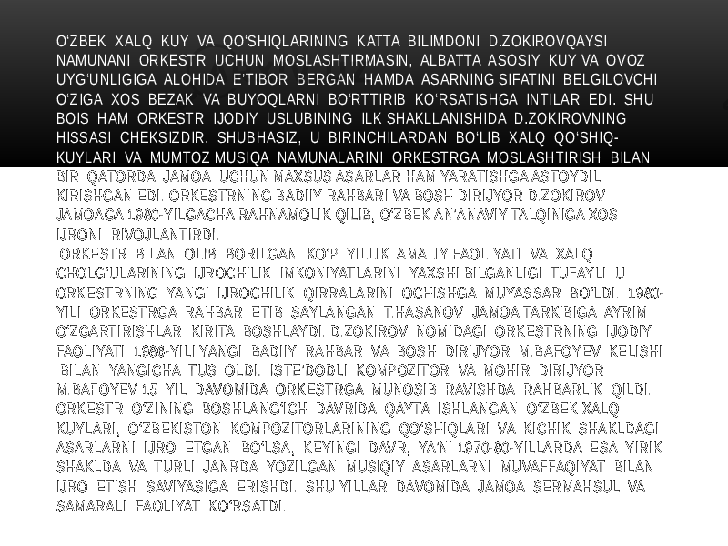 O‘ZBEK XALQ KUY VA QO‘SHIQLARINING KATTA BILIMDONI D.ZOKIROVQAYSI NAMUNANI ORKESTR UCHUN MOSLASHTIRMASIN, ALBATTA ASOSIY KUY VA OVOZ UYG‘UNLIGIGA ALOHIDA E’TIBOR BERGAN HAMDA ASARNING SIFATINI BELGILOVCHI O‘ZIGA XOS BEZAK VA BUYOQLARNI BO‘RTTIRIB KO‘RSATISHGA INTILAR EDI. SHU BOIS HAM ORKESTR IJODIY USLUBINING ILK SHAKLLANISHIDA D.ZOKIROVNING HISSASI CHEKSIZDIR. SHUBHASIZ, U BIRINCHILARDAN BO‘LIB XALQ QO‘SHIQ- KUYLARI VA MUMTOZ MUSIQA NAMUNALARINI ORKESTRGA MOSLASHTIRISH BILAN BIR QATORDA JAMOA UCHUN MAXSUS ASARLAR HAM YARATISHGA ASTOYDIL KIRISHGAN EDI. ORKESTRNING BADIIY RAHBARI VA BOSH DIRIJYOR D.ZOKIROV JAMOAGA 1980-YILGACHA RAHNAMOLIK QILIB, O‘ZBEK AN’ANAVIY TALQINIGA XOS IJRONI RIVOJLANTIRDI. ORKESTR BILAN OLIB BORILGAN KO‘P YILLIK AMALIY FAOLIYATI VA XALQ CHOLG‘ULARINING IJROCHILIK IMKONIYATLARINI YAXSHI BILGANLIGI TUFAYLI U ORKESTRNING YANGI IJROCHILIK QIRRALARINI OCHISHGA MUYASSAR BO‘LDI. 1980- YILI ORKESTRGA RAHBAR ETIB SAYLANGAN T.HASANOV JAMOA TARKIBIGA AYRIM O‘ZGARTIRISHLAR KIRITA BOSHLAYDI. D.ZOKIROV NOMIDAGI ORKESTRNING IJODIY FAOLIYATI 1986-YILI YANGI BADIIY RAHBAR VA BOSH DIRIJYOR M.BAFOYEV KELISHI BILAN YANGICHA TUS OLDI. ISTE’DODLI KOMPOZITOR VA MOHIR DIRIJYOR M.BAFOYEV 15 YIL DAVOMIDA ORKESTRGA MUNOSIB RAVISHDA RAHBARLIK QILDI. ORKESTR O‘ZINING BOSHLANG‘ICH DAVRIDA QAYTA ISHLANGAN O‘ZBEK XALQ KUYLARI, O‘ZBEKISTON KOMPOZITORLARINING QO‘SHIQLARI VA KICHIK SHAKLDAGI ASARLARNI IJRO ETGAN BO‘LSA, KEYINGI DAVR, YA’NI 1970-80-YILLARDA ESA YIRIK SHAKLDA VA TURLI JANRDA YOZILGAN MUSIQIY ASARLARNI MUVAFFAQIYAT BILAN IJRO ETISH SAVIYASIGA ERISHDI. SHU YILLAR DAVOMIDA JAMOA SERMAHSUL VA SAMARALI FAOLIYAT KO‘RSATDI. 