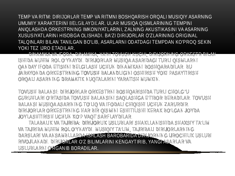 TEMP VA RITM: DIRIJORLAR TEMP VA RITMNI BOSHQARISH ORQALI MUSIQIY ASARNING UMUMIY XARAKTERINI BELGILAYDILAR. ULAR MUSIQA QISMLARINING TEMPINI ANIQLASHDA ORKESTRNING IMKONIYATLARINI, ZALNING AKUSTIKASINI VA ASARNING XUSUSIYATLARINI HISOBGA OLISHADI. BA&#39;ZI DIRIJORLAR O&#39;ZLARINING ORIGINAL TALQINLARI BILAN TANILGAN BO&#39;LIB, ASARLARNI ODATDAGI TEMPDAN KO&#39;PROQ SEKIN YOKI TEZ IJRO ETADILAR. DINAMIKA VA IFODA: DINAMIKA, YA&#39;NI TOVUSH KUCHI, DIRIJORNING ORKESTR BILAN ISHIDA MUHIM ROL O&#39;YNAYDI. DIRIJORLAR MUSIQA ASARIDAGI TURLI QISMLARNI QANDAY IFODA ETISHNI BELGILASH UCHUN DINAMIKANI BOSHQARADILAR. BU JARAYONDA ORKESTRNING TOVUSH BALANDLIGINI OSHIRISH YOKI PASAYTIRISH ORQALI ASARNING DRAMATIK NUQTALARINI YARATISH MUMKIN. TOVUSH BALANSI: DIRIJORLAR ORKESTRNI BOSHQARISHDA TURLI CHOLG U ʻ GURUHLARI O&#39;RTASIDA TOVUSH BALANSINI SAQLASHGA E&#39;TIBOR BERADILAR. TOVUSH BALANSI MUSIQA ASARINING TO&#39;LIQ VA IFODALI CHIQISHI UCHUN ZARURDIR. DIRIJORLAR ORKESTRNING HAR BIR QISMINI ESHITILISHI KERAK BO&#39;LGAN JOYDA JOYLASHTIRISH UCHUN KO&#39;P VAQT SARFLAYDILAR. TALABALIK VA TAJRIBA: DIRIJORLIK USLUBLARI SHAKLLANISHIDA SHAXSIY TA&#39;LIM VA TAJRIBA MUHIM ROL O&#39;YNAYDI. MUSIQIY TA&#39;LIM, TAJRIBALI DIRIJORLARNING DARSLARI VA ANSAMBLLARDA ISHLASH BAROBARIDA DIRIJORNING IJROCHILIK USLUBI RIVOJLANADI. DIRIJORLAR O&#39;Z BILIMLARINI KENGAYTIRIB, YANGI ASARLAR VA USLUBLARNI O&#39;RGANIB BORADILAR. 