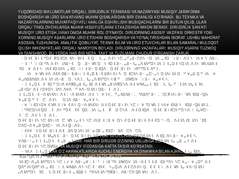 YUQORIDAGI MA’LUMOTLAR ORQALI, DIRIJORLIK TEXNIKASI VA NAZARIYASI MUSIQIY JARAYONNI BOSHQARISH VA IJRO SAN&#39;ATINING MUHIM QISMLARIDAN BIRI EKANLIGI KO‘RINADI. BU TEXNIKA VA NAZARIYALARNING MUVAFFAQIYATLI AMALGA OSHIRILISHI MUSIQACHILARNI BIR BUTUN QILIB, ULAR ORQALI TINGLOVCHILARGA MUHIM HISSIYOTLARNI ETKAZISHGA IMKON BERADI. DIRIJORLIK SAN&#39;ATI MUSIQIY IJRO ETISH JARAYONIDA MUHIM ROL O&#39;YNAYDI. DIRIJORNING ASOSIY VAZIFASI ORKESTR YOKI XORNING MUSIQIY ASARLARNI IJRO ETISHINI BOSHQARISH VA YO&#39;NALTIRISHDAN IBORAT. USHBU MAHORAT ASOSAN, TUSHUNISH, ANALITIK QOBILIYAT, TEXNIK BILIM VA IJRO ETUVCHILAR BILAN SAMARALI MULOQOT QILISH IMKONIYATLARI ORQALI NAMOYON BO&#39;LADI. DIRIJORNING VAZAIFALARI: MUSIQIY ASARNI TUZMOQ VA TANISHMOQ. BU YERDA HAR BIR NOTA, TAKT VA TUZILMANI CHUQUR O&#39;RGANISH ZARUR. - ORKESTR YOKI XORGA RAHBARLIK QILIB, ULARNING UYUSHGAN HOLDA IJRO ETISHLARINI TA&#39;MINLASH. - REPETITSIYALARNI TASHKIL QILISH VA OLIB BORISH. USHBU JARAYONDA DIRIJOR NOTALARNI VA ASAR BO&#39;LIMLARINI TAKRORAN IJRO ETTIRISH ORQALI ORKESTRNI TAYYORLAYDI. TA&#39;LIM VA MALAKA OSHIRISH: DIRIJORLIK SAN&#39;ATINI O&#39;RGANISH UCHUN ODATDA OLIY MUSIQIY TA&#39;LIM MUASSASALARIDA TAHSIL OLINADI. BU JARAYON 4-6 YIL DAVOM ETISHI MUMKIN. - DIRIJORLIK BO&#39;YICHA MAXSUS KURSLAR VA USTAXONALAR MAVJUD BO’LIB, BU YERDA TAJRIBALI USTOZLAR TOMONIDAN AMALIY MAHORAT OSHIRILADI. DIRIJORLIK HARAKATLARI: HARAKATLAR &#34;TEMBR&#34;, &#34;YUKSASH&#34;, &#34;PASAYISH&#34;, &#34;TO&#39;XTATISH&#34; VA BOSHQA MUSIQIY BELGILARNI IFODALASHI MUMKIN. - METRONOMIK VA RITMIK ANIQ HARAKATLAR ORKESTRNING TEMPO VA DINAMIKASINI BOSHQARADI. - YAGONA QO&#39;L BILAN YOKI IKKI QO&#39;LDA TURLI XIL SIGNALLAR ORQALI ORKESTRGA YO&#39;NALTIRUVCHI BELGILAR BERILADI. ORKESTRNING KATTALIGI VA TURINING TA&#39;SIRI: SIMFONIK ORKESTRLAR KO&#39;P HOLLARDA 70 DAN 100 GACHA MUSIQACHI TALAB QILADI. - KAMER ORKESTRLAR ESA ODATDA 15-30 IJROCHI SAFIGA EGA. - DIRIJORLIK BAJARILISHI ORKESTRNING TURI VA O&#39;LCHAMIGA QARAB FARQLANISHI MUMKIN. MASHHUR DIRIJORLIK USLUBLARI: HAR BIR DIRIJOR O&#39;ZINING USLUBIGA EGA VA BU USLUBLAR ORKESTRNING OVOZI VA MUSIQIY IFODASIGA KATTA TA&#39;SIR KO&#39;RSATADI. - BA&#39;ZI DIRIJORLAR O&#39;Z HARAKATLARIDA KUCHLI ENERGIYA VA DINAMIKA BILAN AJRALIB TURSA, BOSHQALARI YOSHLAR BILAN ISHLASHNI AFZAL BILADI. BARCHA JARAYONNING TIZIMLASHUVI: REPETITSIYA DAVOMIDA HAR BIR SEKSIYANING MUHIM JOYLARI QAYTA-QAYTA IJRO ETIB, MASALANING KERAKLI NUQTALARIGA ANIQLIK KIRITILADI VA BU MAHORAT JARAYONI BO&#39;LIB, ORKESTR IJROSINI YANADA YAXSHILASHGA QARATILADI. 