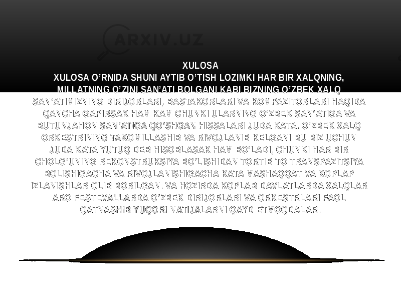 XULOSA XULOSA O’RNIDA SHUNI AYTIB O’TISH LOZIMKI HAR BIR XALQNING, MILLATNING O’ZINI SAN’ATI BOLGANI KABI BIZNING O’ZBEK XALQ SAN’ATIMIZNING DIRIJORLARI, BASTAKORLARI VA KOMPAZITORLARI HAQIDA QANCHA GAPIRSAK HAM KAM CHUNKI ULARNING O’ZBEK SAN’ATIGA VA BUTUNJAHON SAN’ATIGA QO’SHGAN HISSALARI JUDA KATA. O’ZBEK XALQ ORKESTRINING TAKOMILLASHIB VA RIVOJLANIB KELGANI BU BIZ UCHUN JUDA KATA YUTUQ DEB HISOBLASAK HAM BO’LADI, CHUNKI HAR BIR CHOLG’UNING REKONSTRUKSIYA BO’LISHIDAN TORTIB TO TRANSPAZITSIYA BOLISHIGACHA VA RIVOJLANISHIGACHA KATA MASHAQQAT VA KOPLAP IZLANISHLAR OLIB BORILGAN. VA HOZIRDA KOPLAB DAVLATLARDA XALQLAR ARO FESTEVALLARDA O’ZBEK DIRIJORLARI VA ORKESTRLARI FAOL QATNASHIB YUQORI NATIJALARNI QAYD ETMOQDALAR. 