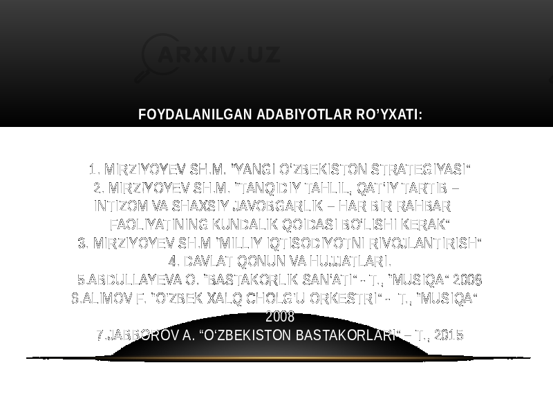  FOYDALANILGAN ADABIYOTLAR RO’YXATI: 1. MIRZIYOYEV SH.M. “YANGI O’ZBEKISTON STRATEGIYASI” 2. MIRZIYOYEV SH.M. “TANQIDIY TAHLIL, QAT’IY TARTIB – INTIZOM VA SHAXSIY JAVOBGARLIK – HAR BIR RAHBAR FAOLIYATINING KUNDALIK QOIDASI BO’LISHI KERAK” 3. MIRZIYOYEV SH.M “MILLIY IQTISODIYOTNI RIVOJLANTIRISH” 4. DAVLAT QONUN VA HUJJATLARI. 5.ABDULLAYEVA O. “BASTAKORLIK SAN’ATI” - T., “MUSIQA” 2008 6.ALIMOV F. “O‘ZBEK XALQ CHOLG‘U ORKESTRI” - T., “MUSIQA” 2008 7.JABBOROV A. “O‘ZBEKISTON BASTAKORLARI” – T., 2015 