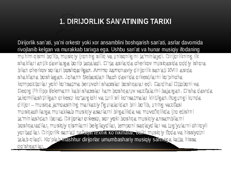 1. DIRIJORLIK SAN’ATINING TARIXI Dirijorlik san’ati, ya’ni orkestr yoki xor ansamblini boshqarish san’ati, asrlar davomida rivojlanib kelgan va murakkab tarixga ega. Ushbu san’at va hunar musiqiy ifodaning muhim qismi bo&#39;lib, musiqiy ijroning silliq va unisonligini ta’minlaydi. Dirijorlikning ilk shakllari antik davrlarga borib taqaladi. O&#39;rta asrlarda cherkov musiqasida oddiy ishora bilan cherkov xorlari boshqarilgan. Ammo zamonaviy dirijorlik san&#39;ati XVIII asrda shakllana boshlagan. Johann Sebastian Bach davrida orkestrlarni ko&#39;pincha kompozitorlar yoki ko&#39;rsatma beruvchi shaxslar boshqarar edi. Cardinal Ottoboni va Georg Philipp Telemann kabi shaxslar ham boshqaruv vazifalarini bajargan. O&#39;sha davrda takomillashtirilgan orkestr ko’targichi va turli xil ko’rsatmalar kiritilgan.Bugungi kunda dirijor – musiqa jamoasining markaziy figuralaridan biri bo&#39;lib, uning vazifasi musiqachilarga murakkab musiqiy asarlarni birgalikda va muvofiqlikda ijro etishni ta’minlashdan iborat. Dirijorlar orkestr, xor yoki boshqa musiqiy ansambllarni boshqaradilar, musiqiy qismlarni belgilaydilar, temponi saqlaydilar va tug&#39;yularni chiroyli yoritadilar. Dirijorlik san’ati nafaqat texnik ko&#39;nikmalar, balki musiqiy ifoda va hissiyotni talab qiladi. Ko&#39;plab mashhur dirijorlar umumbashariy musiqiy sahnaga katta hissa qo&#39;shganlar. 