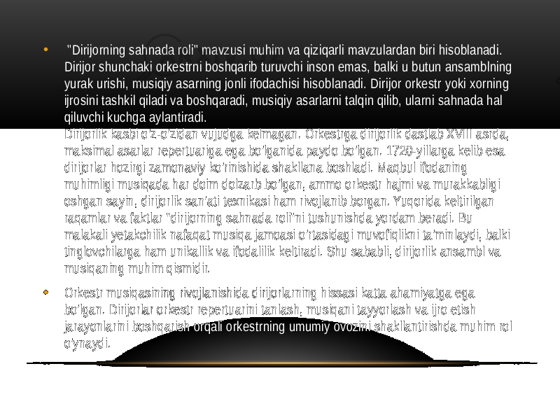 • &#34;Dirijorning sahnada roli&#34; mavzusi muhim va qiziqarli mavzulardan biri hisoblanadi. Dirijor shunchaki orkestrni boshqarib turuvchi inson emas, balki u butun ansamblning yurak urishi, musiqiy asarning jonli ifodachisi hisoblanadi. Dirijor orkestr yoki xorning ijrosini tashkil qiladi va boshqaradi, musiqiy asarlarni talqin qilib, ularni sahnada hal qiluvchi kuchga aylantiradi. Dirijorlik kasbi o&#39;z-o&#39;zidan vujudga kelmagan. Orkestrga dirijorlik dastlab XVIII asrda, maksimal asarlar repertuariga ega bo&#39;lganida paydo bo&#39;lgan. 1720-yillarga kelib esa dirijorlar hozirgi zamonaviy ko&#39;rinishida shakllana boshladi. Maqbul ifodaning muhimligi musiqada har doim dolzarb bo&#39;lgan, ammo orkestr hajmi va murakkabligi oshgan sayin, dirijorlik san&#39;ati texnikasi ham rivojlanib borgan. Yuqorida keltirilgan raqamlar va faktlar &#34;dirijorning sahnada roli&#34;ni tushunishda yordam beradi. Bu malakali yetakchilik nafaqat musiqa jamoasi o&#39;rtasidagi muvofiqlikni ta&#39;minlaydi, balki tinglovchilarga ham unikallik va ifodalilik keltiradi. Shu sababli, dirijorlik ansambl va musiqaning muhim qismidir. • Orkestr musiqasining rivojlanishida dirijorlarning hissasi katta ahamiyatga ega bo&#39;lgan. Dirijorlar orkestr repertuarini tanlash, musiqani tayyorlash va ijro etish jarayonlarini boshqarish orqali orkestrning umumiy ovozini shakllantirishda muhim rol o&#39;ynaydi. 