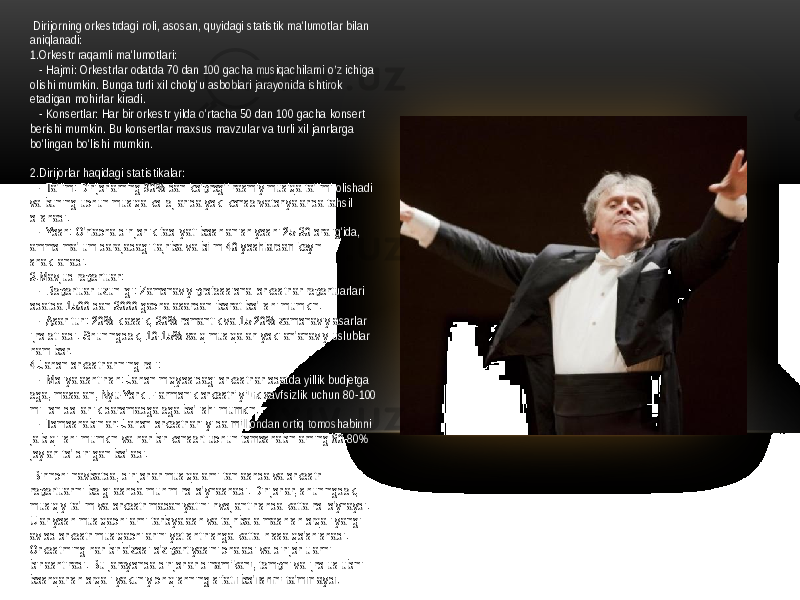  Dirijorning orkestrdagi roli, asosan, quyidagi statistik ma&#39;lumotlar bilan aniqlanadi: 1.Orkestr raqamli ma&#39;lumotlari: - Hajmi: Orkestrlar odatda 70 dan 100 gacha musiqachilarni o’z ichiga olishi mumkin. Bunga turli xil cholg&#39;u asboblari jarayonida ishtirok etadigan mohirlar kiradi. - Konsertlar: Har bir orkestr yilda o&#39;rtacha 50 dan 100 gacha konsert berishi mumkin. Bu konsertlar maxsus mavzular va turli xil janrlarga bo&#39;lingan bo&#39;lishi mumkin. 2.Dirijorlar haqidagi statistikalar: - Ta&#39;lim: Dirijorlarning 90% dan ko&#39;prog&#39;i rasmiy musiqa ta&#39;limi olishadi va buning uchun musiqa kollejlarida yoki konservatoriyalarida tahsil olishadi. - Yosh: O&#39;rtacha dirijorlik faoliyati boshlanish yoshi 25-30 oralig&#39;ida, ammo ma&#39;lum darajadagi tajriba va bilim 40 yoshlardan keyin shakllanadi. 3.Mavjud repertuar: - Repertuar uzunligi: Zamonaviy professional orkestrlar repertuarlari odatda 1500 dan 3000 gacha asardan iborat bo&#39;lishi mumkin. - Asar turi: 20% klassik, 30% romantik va 15-20% zamonaviy asarlar ijro etiladi. Shuningdek, 10-15% xalq musiqalari yoki an&#39;anaviy uslublar ham bor. 4.Jahon orkestrlarining roli: - Moliyalashtirish: Jahon miqyosidagi orkestrlar odatda yillik budjetga ega, masalan, Nyu-York Filarmonik orkestri yillik xavfsizlik uchun 80-100 million dollarlik daromadga ega bo&#39;lishi mumkin. - Tomoshabinlar: Jahon orkestrlari yilda milliondan ortiq tomoshabinni jalb qilishi mumkin va har bir konsert uchun tomoshabinlarning 60-80% joylari to&#39;ldirilgan bo&#39;ladi. Birinchi navbatda, dirijorlar musiqalarni tanlashda va orkestr repertuarini belgilashda muhim rol o&#39;ynashadi. Dirijorlar, shuningdek, musiqiy ta&#39;lim va orkestr madaniyatini rivojlantirishda katta rol o&#39;ynaydi. Ular yosh musiqachilarni tarbiyalash va tajriba almashish orqali yangi avlod orkestr musiqachilarini yetishtirishga katta hissa qo&#39;shishadi. Orkestrning har bir a&#39;zosi o&#39;z partiyasini chaladi va dirijor ularni birlashtiradi. Bu jarayonda dirijorlar dinamikani, tempni va ijro uslubini boshqarish orqali yakuniy chiqishning sifatli bo&#39;lishini ta&#39;minlaydi. 