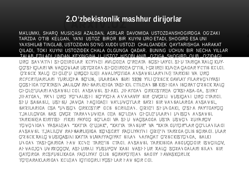 MA’LUMKI, SHARQ MUSIQASI AZALDAN, ASRLAR DAVOMIDA USTOZDANSHOGIRDGA OG‘ZAKI TARZDA O‘TIB KELGAN, YA’NI USTOZ BIROR BIR KUYNI IJRO ETADI, SHOGIRD ESA UNI YAXSHILAB TINGLAB, USTOZIDAN SO‘NG XUDDI USTOZI CHALGANDEK QAYTARISHGA HARAKAT QILADI, TOKI KUYNI USTOZIDEK CHALA OLGUNGA QADAR. BUNING UCHUN BIR NECHA YILLAR TALAB ETILADI. UNDAN KEYINGINA U USTOZ HISOBLANIB, O‘ZIGA SHOGIRD OLIB, O‘ZIDAGI IJRO SAN’ATINI SHOGIRDLAR KEYINGI AVLODGA O‘RGATA BOSHLAYDI. SHU TARIQA XALQ KUY- QO‘SHIQLARI VA MAQOMLAR USTOZDAN-SHOGIRDGA O‘TIB, HOZIRGI KUNGA QADAR YETIB KELDI. O‘ZBEK XALQ CHOLG‘U IJROCHILIGI AMALIYOTIDA ANSAMBLLARNING TARKIBI VA IJRO REPERTUARLARI TURLICHA BO‘LIB, ULARDAN BIRI 1936 YILI O‘ZBEK DAVLAT FILARMONIYASI QOSHIDA TO‘XTASIN JALILOV RAHBARLIGIDA TASHKIL ETILGAN 98 KISHIDAN IBORAT O‘ZBEK XALQ CHOLG‘ULARI ANSAMBLI EDI. ANSAMBL SHAKL JIHATDAN ORKESTRGA O‘XSHASA-DA, SIFAT JIHATDAN, YA’NI IJRO YO‘NALISHI BO‘YICHA AN’ANAVIY BIR OVOZLI MUSIQANI IJRO ETARDI. SHU SABABLI, USHBU JAMOA HAQIDAGI MA’LUMOTLAR BA’ZI BIR MANBALARDA ANSAMBL, BA’ZILARIDA ESA “UNISON ORKESTR” DEB BERILGAN. QIZIG‘I SHUNDAKI, O‘SHA PAYTDAYOQ T.JALILOVDA BAS OVOZ TARANNUMIGA EGA BO‘LGAN CHOLG‘ULARNI UNISON ANSAMBL TARKIBIGA KIRITISH FIKRI PAYDO BO‘LADI VA SHU MAQSADDA USTA USMON ZUFAROV TOMONIDAN YASALGAN “KATTA G‘IJJAK”, “KATTA TANBUR” VA “KATA DUTOR”LAR QO‘LLANILADI ANSAMBL T.JALILOV RAHBARLIGIDA KONSERT FAOLIYATINI QIZG‘IN TARZDA OLIB BORADI. ULAR O‘ZBEK XALQ MUSIQASINI KATTA MUVAFFAQIYAT BILAN NAFAQAT O‘ZBEKISTONDA, BALKI UNDAN TASHQARIDA HAM KENG TARG‘IB ETADI. ANSAMBL TARKIBIDA ABDUQODIR ISMOILOV, AHMADJON UMRZOQOV, ASHURALI YUSUPOV KABI MASHHUR XALQ SOZANDALARI BILAN BIR QATORDA RESPUBLIKADA FAOLIYAT OLIB BORAYOTGAN BADIIY HAVASKORLIK TO‘GARAKLARIDAN KELGAN IQTIDORLI YOSHLAR HAM BOR EDI. 2.O‘zbekistonlik mashhur dirijorlar 