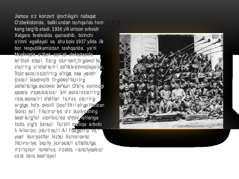 Jamoa o‘z konzert ijrochiligini nafaqat O‘zbekistonda, balki undan tashqarida ham keng targ‘ib etadi. 1936 yili unison orkestr Xalgaro festivalda qatnashib, birinchi o‘rinni egallaydi va shu bois 1937 yilda ilk bor respublikamizdan tashqarida, ya’ni Moskvada o‘zbek san’ati dekadasida ishtirok etadi. Keng qamrovli tinglovchilar ularning chiqishlarini qo‘llab-quvvatlaydilar. Xalq sozandalarining o‘ziga xos yorqin ijrolari Moskvalik tinglovchilarning olqishlariga sazovor bo‘ladi. O‘sha davrdagi asosiy masalalardan biri sozandalarning nota savodini o‘stirish hamda ularning ongiga ko‘p ovozli ijrochilikni singdirishdan iborat edi. Filarmoniya o‘z faoliyatining boshlang‘ich davridanoq o‘quv ishlariga katta urg‘u beradi. Taniqli musiqa arbobi N.Mironov, pianinochi A.I.Podgorniy va yosh kompozitor Mutal Burxonovlar filarmoniya badiiy jamoalari artistlariga muntazam ravishda musiqa nazariyasidan dars bera boshlaydi. 