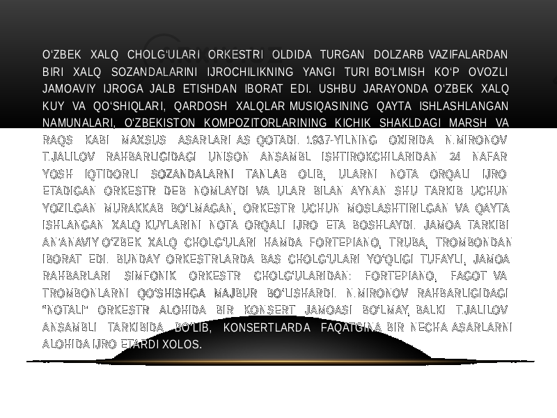 O‘ZBEK XALQ CHOLG‘ULARI ORKESTRI OLDIDA TURGAN DOLZARB VAZIFALARDAN BIRI XALQ SOZANDALARINI IJROCHILIKNING YANGI TURI BO‘LMISH KO‘P OVOZLI JAMOAVIY IJROGA JALB ETISHDAN IBORAT EDI. USHBU JARAYONDA O‘ZBEK XALQ KUY VA QO‘SHIQLARI, QARDOSH XALQLAR MUSIQASINING QAYTA ISHLASHLANGAN NAMUNALARI, O‘ZBEKISTON KOMPOZITORLARINING KICHIK SHAKLDAGI MARSH VA RAQS KABI MAXSUS ASARLARI AS QOTADI. 1937-YILNING OXIRIDA N.MIRONOV T.JALILOV RAHBARLIGIDAGI UNISON ANSAMBL ISHTIROKCHILARIDAN 24 NAFAR YOSH IQTIDORLI SOZANDALARNI TANLAB OLIB, ULARNI NOTA ORQALI IJRO ETADIGAN ORKESTR DEB NOMLAYDI VA ULAR BILAN AYNAN SHU TARKIB UCHUN YOZILGAN MURAKKAB BO‘LMAGAN, ORKESTR UCHUN MOSLASHTIRILGAN VA QAYTA ISHLANGAN XALQ KUYLARINI NOTA ORQALI IJRO ETA BOSHLAYDI. JAMOA TARKIBI AN’ANAVIY O‘ZBEK XALQ CHOLG‘ULARI HAMDA FORTEPIANO, TRUBA, TROMBONDAN IBORAT EDI. BUNDAY ORKESTRLARDA BAS CHOLG‘ULARI YO‘QLIGI TUFAYLI, JAMOA RAHBARLARI SIMFONIK ORKESTR CHOLG‘ULARIDAN: FORTEPIANO, FAGOT VA TROMBONLARNI QO‘SHISHGA MAJBUR BO‘LISHARDI. N.MIRONOV RAHBARLIGIDAGI “NOTALI” ORKESTR ALOHIDA BIR KONSERT JAMOASI BO‘LMAY, BALKI T.JALILOV ANSAMBLI TARKIBIDA BO‘LIB, KONSERTLARDA FAQATGINA BIR NECHA ASARLARNI ALOHIDA IJRO ETARDI XOLOS. 