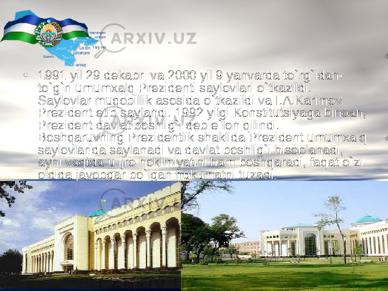  • 1991 yil 29 dekabr va 2000 yil 9 yanvarda t о `rg`idan- t о `g`ri umumxalq Prezidenti saylovlari о `tkazildi. Saylovlar muqobillik asosida о `tkazildi va I.A.Karimov Prezident etib saylandi. 1992 yilgi Konstitutsiyaga binoan, Prezident davlat boshlig`i deb e`lon qilindi. Boshqaruvning Prezidentlik shaklida Prezident umumxalq saylovlarida saylanadi va davlat boshlig`i hisoblanadi, ayni vaqtda u ijro hokimiyatini ham boshqaradi, faqat о`zi oldida javobgar bо`lgan hukumatni tuzadi. 