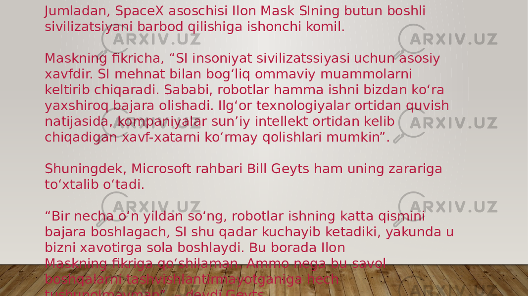 Jumladan, SpaceX asoschisi Ilon Mask SIning butun boshli sivilizatsiyani barbod qilishiga ishonchi komil. Maskning fikricha, “SI insoniyat sivilizatssiyasi uchun asosiy xavfdir. SI mehnat bilan bog‘liq ommaviy muammolarni keltirib chiqaradi. Sababi, robotlar hamma ishni bizdan ko‘ra yaxshiroq bajara olishadi. Ilg‘or texnologiyalar ortidan quvish natijasida, kompaniyalar sun’iy intellekt ortidan kelib chiqadigan xavf-xatarni ko‘rmay qolishlari mumkin”. Shuningdek, Microsoft rahbari Bill Geyts ham uning zarariga to‘xtalib o‘tadi. “ Bir necha o‘n yildan so‘ng, robotlar ishning katta qismini bajara boshlagach, SI shu qadar kuchayib ketadiki, yakunda u bizni xavotirga sola boshlaydi. Bu borada Ilon Maskning fikriga qo‘shilaman. Ammo nega bu savol boshqalarni tashvishlantirmayotganiga hech tushunolmayman”, – deydi Geyts. 