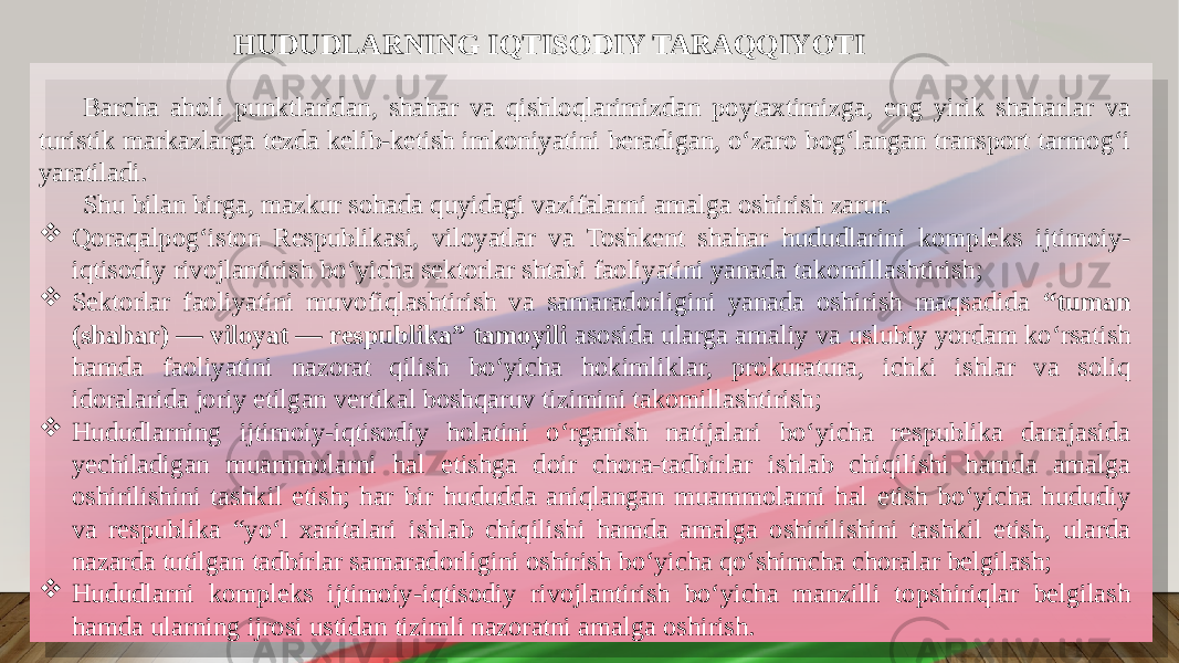 HUDUDLARNING IQTISODIY TARAQQIYOTI Barcha aholi punktlaridan, shahar va qishloqlarimizdan poytaxtimizga, eng yirik shaharlar va turistik markazlarga tezda kelib-ketish imkoniyatini beradigan, oʻzaro bogʻlangan transport tarmogʻi yaratiladi. Shu bilan birga, mazkur sohada quyidagi vazifalarni amalga oshirish zarur.  Qoraqalpogʻiston Respublikasi, viloyatlar va Toshkent shahar hududlarini kompleks ijtimoiy- iqtisodiy rivojlantirish boʻyicha sektorlar shtabi faoliyatini yanada takomillashtirish;  Sektorlar faoliyatini muvofiqlashtirish va samaradorligini yanada oshirish maqsadida “tuman (shahar) — viloyat — respublika” tamoyili asosida ularga amaliy va uslubiy yordam koʻrsatish hamda faoliyatini nazorat qilish boʻyicha hokimliklar, prokuratura, ichki ishlar va soliq idoralarida joriy etilgan vertikal boshqaruv tizimini takomillashtirish;  Hududlarning ijtimoiy-iqtisodiy holatini oʻrganish natijalari boʻyicha respublika darajasida yechiladigan muammolarni hal etishga doir chora-tadbirlar ishlab chiqilishi hamda amalga oshirilishini tashkil etish; har bir hududda aniqlangan muammolarni hal etish boʻyicha hududiy va respublika “yoʻl xaritalari ishlab chiqilishi hamda amalga oshirilishini tashkil etish, ularda nazarda tutilgan tadbirlar samaradorligini oshirish boʻyicha qoʻshimcha choralar belgilash;  Hududlarni kompleks ijtimoiy-iqtisodiy rivojlantirish boʻyicha manzilli topshiriqlar belgilash hamda ularning ijrosi ustidan tizimli nazoratni amalga oshirish. 