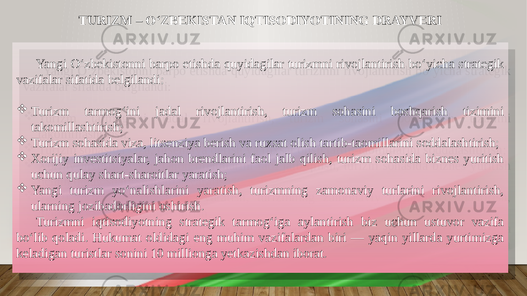 Yangi Oʻzbekistonni barpo etishda quyidagilar turizmni rivojlantirish boʻyicha strategik vazifalar sifatida belgilandi:  Turizm tarmog‘ini jadal rivojlantirish, turizm sohasini boshqarish tizimini takomillashtirish;  Turizm sohasida viza, litsenziya berish va ruxsat olish tartib-taomillarini soddalashtirish;  Xorijiy investitsiyalar, jahon brendlarini faol jalb qilish, turizm sohasida biznes yuritish uchun qulay shart-sharoitlar yaratish;  Yangi turizm yoʻnalishlarini yaratish, turizmning zamonaviy turlarini rivojlantirish, ularning jozibadorligini oshirish. Turizmni iqtisodiyotning strategik tarmogʻiga aylantirish biz uchun ustuvor vazifa boʻlib qoladi. Hukumat oldidagi eng muhim vazifalardan biri — yaqin yillarda yurtimizga keladigan turistlar sonini 10 millionga yetkazishdan iborat. TURIZM – OʻZBEKISTAN IQTISODIYOTINING DRAYVERI 2D 0A09 07 01 2A 10 01 2A 01 31 0C12 01 2D 0C14 2A 16021514 110F 