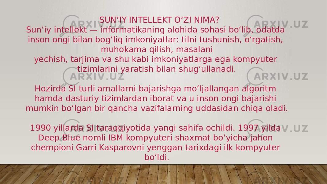  SUN’IY INTELLEKT O‘ZI NIMA? Sun’iy intellekt — informatikaning alohida sohasi bo‘lib, odatda inson ongi bilan bog‘liq imkoniyatlar: tilni tushunish, o‘rgatish, muhokama qilish, masalani yechish, tarjima va shu kabi imkoniyatlarga ega kompyuter tizimlarini yaratish bilan shug‘ullanadi. Hozirda SI turli amallarni bajarishga mo‘ljallangan algoritm hamda dasturiy tizimlardan iborat va u inson ongi bajarishi mumkin bo‘lgan bir qancha vazifalarning uddasidan chiqa oladi. 1990 yillarda SI taraqqiyotida yangi sahifa ochildi. 1997 yilda Deep Blue nomli IBM kompyuteri shaxmat bo‘yicha jahon chempioni Garri Kasparovni yenggan tarixdagi ilk kompyuter bo‘ldi. 