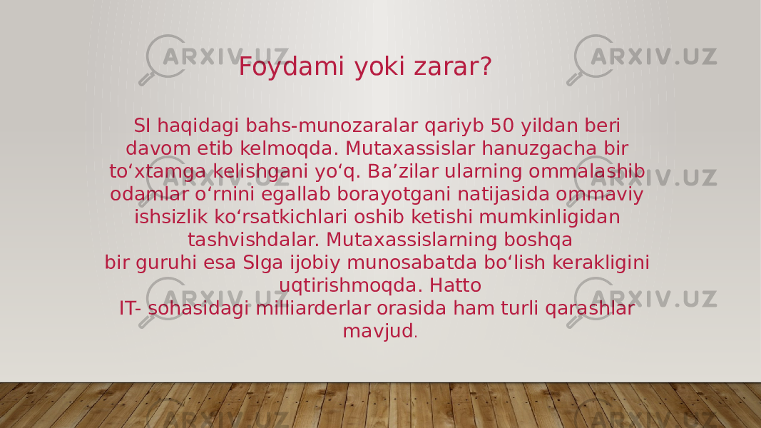 SI haqidagi bahs-munozaralar qariyb 50 yildan beri davom etib kelmoqda. Mutaxassislar hanuzgacha bir to‘xtamga kelishgani yo‘q. Ba’zilar ularning ommalashib odamlar o‘rnini egallab borayotgani natijasida ommaviy ishsizlik ko‘rsatkichlari oshib ketishi mumkinligidan tashvishdalar. Mutaxassislarning boshqa bir guruhi esa SIga ijobiy munosabatda bo‘lish kerakligini uqtirishmoqda. Hatto IT- sohasidagi milliarderlar orasida ham turli qarashlar mavjud .Foydami yoki zarar? 