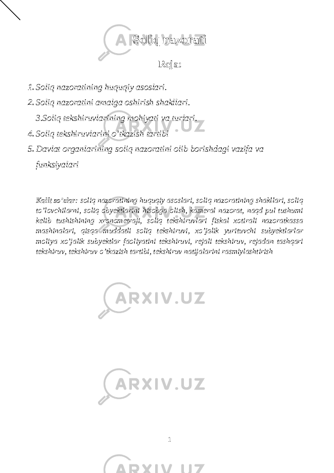 Soliq nazorati Reja: 1. Soliq nazoratining huquqiy asoslari. 2. Soliq nazoratini amalga oshirish shakllari. 3.Soliq tekshiruvlarining mohiyati va turlari. 4. Soliq tekshiruvlarini o’tkazish tartibi 5. Davlat organlarining soliq nazoratini olib borishdagi vazifa va funksiyalari Kalit so’zlar : soliq nazoratining huquqiy asoslari, soliq nazoratining shakllari, soliq to’lovchilarni, soliq obyektlarini hisobga olish, kameral nazorat, naqd pul tushumi kelib tushishining xronometraji, soliq tekshiruvlari fiskal xotirali nazoratkassa mashinalari, qisqa muddatli soliq tekshiruvi, xo’jalik yurituvchi subyektlarlar moliya xo’jalik subyektlar faoliyatini tekshiruvi, rejali tekshiruv, rejadan tashqari tekshiruv, tekshiruv o’tkazish tartibi, tekshiruv natijalarini rasmiylashtirish 1 