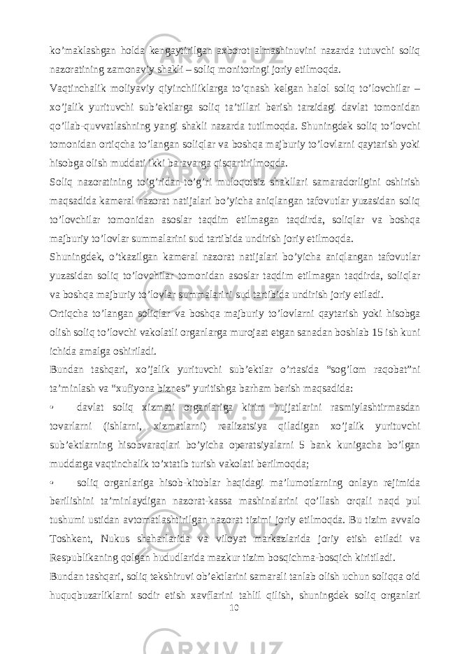 ko’maklashgan holda kengaytirilgan axborot almashinuvini nazarda tutuvchi soliq nazoratining zamonaviy shakli – soliq monitoringi joriy etilmoqda. Vaqtinchalik moliyaviy qiyinchiliklarga to’qnash kelgan halol soliq to’lovchilar – xo’jalik yurituvchi sub’ektlarga soliq ta’tillari berish tarzidagi davlat tomonidan qo’llab-quvvatlashning yangi shakli nazarda tutilmoqda. Shuningdek soliq to’lovchi tomonidan ortiqcha to’langan soliqlar va boshqa majburiy to’lovlarni qaytarish yoki hisobga olish muddati ikki baravarga qisqartirilmoqda. Soliq nazoratining to’g’ridan-to’g’ri muloqotsiz shakllari samaradorligini oshirish maqsadida kameral nazorat natijalari bo’yicha aniqlangan tafovutlar yuzasidan soliq to’lovchilar tomonidan asoslar taqdim etilmagan taqdirda, soliqlar va boshqa majburiy to’lovlar summalarini sud tartibida undirish joriy etilmoqda. Shuningdek, o’tkazilgan kameral nazorat natijalari bo’yicha aniqlangan tafovutlar yuzasidan soliq to’lovchilar tomonidan asoslar taqdim etilmagan taqdirda, soliqlar va boshqa majburiy to’lovlar summalarini sud tartibida undirish joriy etiladi. Ortiqcha to’langan soliqlar va boshqa majburiy to’lovlarni qaytarish yoki hisobga olish soliq to’lovchi vakolatli organlarga murojaat etgan sanadan boshlab 15 ish kuni ichida amalga oshiriladi. Bundan tashqari, xo’jalik yurituvchi sub’ektlar o’rtasida “sog’lom raqobat”ni ta’minlash va “xufiyona biznes” yuritishga barham berish maqsadida: • davlat soliq xizmati organlariga kirim hujjatlarini rasmiylashtirmasdan tovarlarni (ishlarni, xizmatlarni) realizatsiya qiladigan xo’jalik yurituvchi sub’ektlarning hisobvaraqlari bo’yicha operatsiyalarni 5 bank kunigacha bo’lgan muddatga vaqtinchalik to’xtatib turish vakolati berilmoqda; • soliq organlariga hisob-kitoblar haqidagi ma’lumotlarning onlayn rejimida berilishini ta’minlaydigan nazorat-kassa mashinalarini qo’llash orqali naqd pul tushumi ustidan avtomatlashtirilgan nazorat tizimi joriy etilmoqda. Bu tizim avvalo Toshkent, Nukus shaharlarida va viloyat markazlarida joriy etish etiladi va Respublikaning qolgan hududlarida mazkur tizim bosqichma-bosqich kiritiladi. Bundan tashqari, soliq tekshiruvi ob’ektlarini samarali tanlab olish uchun soliqqa oid huquqbuzarliklarni sodir etish xavflarini tahlil qilish, shuningdek soliq organlari 10 