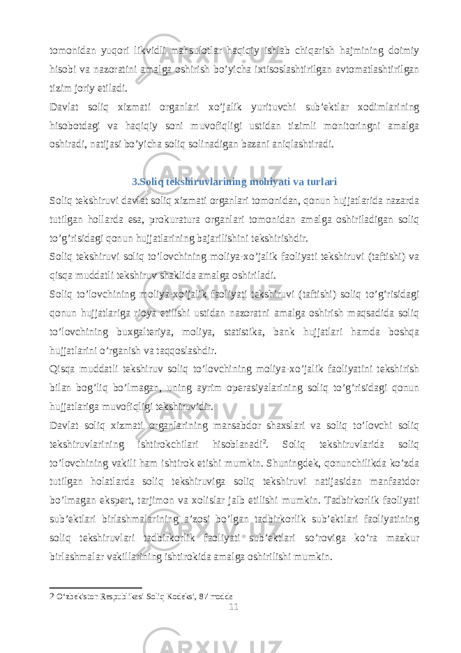 tomonidan yuqori likvidli mahsulotlar haqiqiy ishlab chiqarish hajmining doimiy hisobi va nazoratini amalga oshirish bo’yicha ixtisoslashtirilgan avtomatlashtirilgan tizim joriy etiladi. Davlat soliq xizmati organlari xo’jalik yurituvchi sub’ektlar xodimlarining hisobotdagi va haqiqiy soni muvofiqligi ustidan tizimli monitoringni amalga oshiradi, natijasi bo’yicha soliq solinadigan bazani aniqlashtiradi. 3.Soliq tekshiruvlarining mohiyati va turlari Soliq tekshiruvi davlat soliq xizmati organlari tomonidan, qonun hujjatlarida nazarda tutilgan hollarda esa, prokuratura organlari tomonidan amalga oshiriladigan soliq to’g’risidagi qonun hujjatlarining bajarilishini tekshirishdir. Soliq tekshiruvi soliq to’lovchining moliya-xo’jalik faoliyati tekshiruvi (taftishi) va qisqa muddatli tekshiruv shaklida amalga oshiriladi. Soliq to’lovchining moliya-xo’jalik faoliyati tekshiruvi (taftishi) soliq to’g’risidagi qonun hujjatlariga rioya etilishi ustidan nazoratni amalga oshirish maqsadida soliq to’lovchining buxgalteriya, moliya, statistika, bank hujjatlari hamda boshqa hujjatlarini o’rganish va taqqoslashdir. Qisqa muddatli tekshiruv soliq to’lovchining moliya-xo’jalik faoliyatini tekshirish bilan bog’liq bo’lmagan, uning ayrim operasiyalarining soliq to’g’risidagi qonun hujjatlariga muvofiqligi tekshiruvidir. Davlat soliq xizmati organlarining mansabdor shaxslari va soliq to’lovchi soliq tekshiruvlarining ishtirokchilari hisoblanadi 2 . Soliq tekshiruvlarida soliq to’lovchining vakili ham ishtirok etishi mumkin. Shuningdek, qonunchilikda ko’zda tutilgan holatlarda soliq tekshiruviga soliq tekshiruvi natijasidan manfaatdor bo’lmagan ekspert, tarjimon va xolislar jalb etilishi mumkin. Tadbirkorlik faoliyati sub’ektlari birlashmalarining a’zosi bo’lgan tadbirkorlik sub’ektlari faoliyatining soliq tekshiruvlari tadbirkorlik faoliyati sub’ektlari so’roviga ko’ra mazkur birlashmalar vakillarining ishtirokida amalga oshirilishi mumkin. 2 O‘zbekiston Respublikasi Soliq Kodeksi, 87 modda 11 