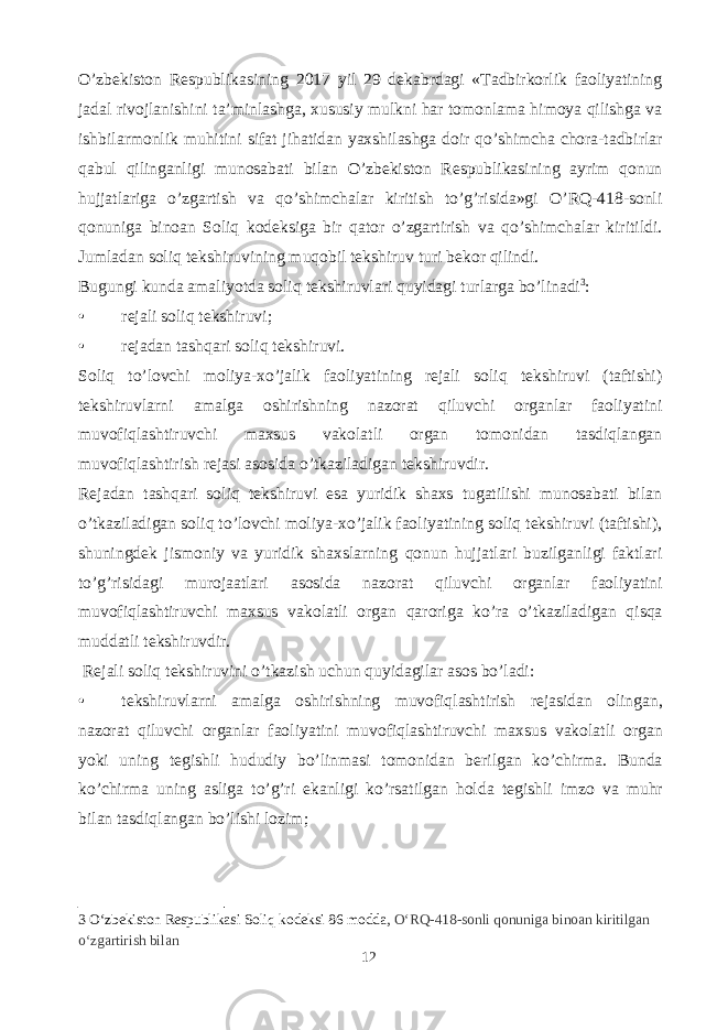 O’zbekiston Respublikasining 2017 yil 29 dekabrdagi «Tadbirkorlik faoliyatining jadal rivojlanishini ta’minlashga, xususiy mulkni har tomonlama himoya qilishga va ishbilarmonlik muhitini sifat jihatidan yaxshilashga doir qo’shimcha chora-tadbirlar qabul qilinganligi munosabati bilan O’zbekiston Respublikasining ayrim qonun hujjatlariga o’zgartish va qo’shimchalar kiritish to’g’risida»gi O’RQ-418-sonli qonuniga binoan Soliq kodeksiga bir qator o’zgartirish va qo’shimchalar kiritildi. Jumladan soliq tekshiruvining muqobil tekshiruv turi bekor qilindi. Bugungi kunda amaliyotda soliq tekshiruvlari quyidagi turlarga bo’linadi 3 : • rejali soliq tekshiruvi; • rejadan tashqari soliq tekshiruvi. Soliq to’lovchi moliya-xo’jalik faoliyatining rejali soliq tekshiruvi (taftishi) tekshiruvlarni amalga oshirishning nazorat qiluvchi organlar faoliyatini muvofiqlashtiruvchi maxsus vakolatli organ tomonidan tasdiqlangan muvofiqlashtirish rejasi asosida o’tkaziladigan tekshiruvdir. Rejadan tashqari soliq tekshiruvi esa yuridik shaxs tugatilishi munosabati bilan o’tkaziladigan soliq to’lovchi moliya-xo’jalik faoliyatining soliq tekshiruvi (taftishi), shuningdek jismoniy va yuridik shaxslarning qonun hujjatlari buzilganligi faktlari to’g’risidagi murojaatlari asosida nazorat qiluvchi organlar faoliyatini muvofiqlashtiruvchi maxsus vakolatli organ qaroriga ko’ra o’tkaziladigan qisqa muddatli tekshiruvdir. Rejali soliq tekshiruvini o ’ tkazish uchun quyidagilar asos bo ’ ladi : • tekshiruvlarni amalga oshirishning muvofiqlashtirish rejasidan olingan , nazorat qiluvchi organlar faoliyatini muvofiqlashtiruvchi maxsus vakolatli organ yoki uning tegishli hududiy bo ’ linmasi tomonidan berilgan ko ’ chirma . Bunda ko ’ chirma uning asliga to ’ g ’ ri ekanligi ko ’ rsatilgan holda tegishli imzo va muhr bilan tasdiqlangan bo ’ lishi lozim ; 3 O‘zbekiston Respublikasi Soliq kodeksi 86 modda, O‘RQ-418-sonli qonuniga binoan kiritilgan o‘zgartirish bilan 12 