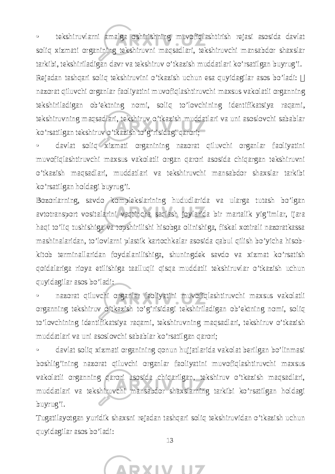 • tekshiruvlarni amalga oshirishning muvofiqlashtirish rejasi asosida davlat soliq xizmati organining tekshiruvni maqsadlari , tekshiruvchi mansabdor shaxslar tarkibi , tekshiriladigan davr va tekshiruv o ’ tkazish muddatlari ko ’ rsatilgan buyrug ’ i . Rejadan tashqari soliq tekshiruvini o ’ tkazish uchun esa quyidagilar asos bo ’ ladi :  nazorat qiluvchi organlar faoliyatini muvofiqlashtiruvchi maxsus vakolatli organning tekshiriladigan ob ’ ektning nomi , soliq to ’ lovchining identifikatsiya raqami , tekshiruvning maqsadlari , tekshiruv o ’ tkazish muddatlari va uni asoslovchi sabablar ko ’ rsatilgan tekshiruv o ’ tkazish to ’ g ’ risidagi qarori ; • davlat soliq xizmati organining nazorat qiluvchi organlar faoliyatini muvofiqlashtiruvchi maxsus vakolatli organ qarori asosida chiqargan tekshiruvni o ’ tkazish maqsadlari , muddatlari va tekshiruvchi mansabdor shaxslar tarkibi ko ’ rsatilgan holdagi buyrug ’ i . Bozorlarning , savdo komplekslarining hududlarida va ularga tutash bo ’ lgan avtotransport vositalarini vaqtincha saqlash joylarida bir martalik yig ’ imlar , ijara haqi to ’ liq tushishiga va topshirilishi hisobga olinishiga , fiskal xotirali nazoratkassa mashinalaridan , to ’ lovlarni plastik kartochkalar asosida qabul qilish bo ’ yicha hisob - kitob terminallaridan foydalanilishiga , shuningdek savdo va xizmat ko ’ rsatish qoidalariga rioya etilishiga taalluqli qisqa muddatli tekshiruvlar o ’ tkazish uchun quyidagilar asos bo ’ ladi : • nazorat qiluvchi organlar faoliyatini muvofiqlashtiruvchi maxsus vakolatli organning tekshiruv o ’ tkazish to ’ g ’ risidagi tekshiriladigan ob ’ ektning nomi , soliq to ’ lovchining identifikatsiya raqami , tekshiruvning maqsadlari , tekshiruv o ’ tkazish muddatlari va uni asoslovchi sabablar ko ’ rsatilgan qarori ; • davlat soliq xizmati organining qonun hujjatlarida vakolat berilgan bo ’ linmasi boshlig ’ ining nazorat qiluvchi organlar faoliyatini muvofiqlashtiruvchi maxsus vakolatli organning qarori asosida chiqarilgan , tekshiruv o ’ tkazish maqsadlari , muddatlari va tekshiruvchi mansabdor shaxslarning tarkibi ko ’ rsatilgan holdagi buyrug ’ i . Tugatilayotgan yuridik shaxsni rejadan tashqari soliq tekshiruvidan o ’ tkazish uchun quyidagilar asos bo ’ ladi : 13 