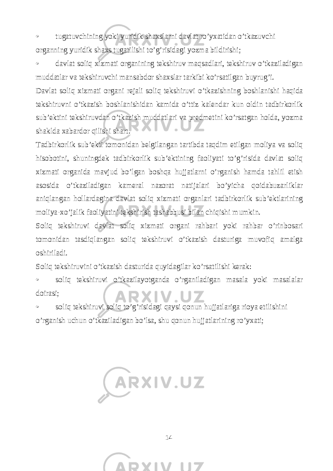 • tugatuvchining yoki yuridik shaxslarni davlat ro ’ yxatidan o ’ tkazuvchi organning yuridik shaxs tugatilishi to’g’risidagi yozma bildirishi; • davlat soliq xizmati organining tekshiruv maqsadlari, tekshiruv o’tkaziladigan muddatlar va tekshiruvchi mansabdor shaxslar tarkibi ko’rsatilgan buyrug’i. Davlat soliq xizmati organi rejali soliq tekshiruvi o’tkazishning boshlanishi haqida tekshiruvni o’tkazish boshlanishidan kamida o’ttiz kalendar kun oldin tadbirkorlik sub’ektini tekshiruvdan o’tkazish muddatlari va predmetini ko’rsatgan holda, yozma shaklda xabardor qilishi shart. Tadbirkorlik sub’ekti tomonidan belgilangan tartibda taqdim etilgan moliya va soliq hisobotini, shuningdek tadbirkorlik sub’ektining faoliyati to’g’risida davlat soliq xizmati organida mavjud bo’lgan boshqa hujjatlarni o’rganish hamda tahlil etish asosida o’tkaziladigan kameral nazorat natijalari bo’yicha qoidabuzarliklar aniqlangan hollardagina davlat soliq xizmati organlari tadbirkorlik sub’ektlarining moliya-xo’jalik faoliyatini tekshirish tashabbusi bilan chiqishi mumkin. Soliq tekshiruvi davlat soliq xizmati organi rahbari yoki rahbar o’rinbosari tomonidan tasdiqlangan soliq tekshiruvi o’tkazish dasturiga muvofiq amalga oshiriladi. Soliq tekshiruvini o’tkazish dasturida quyidagilar ko’rsatilishi kerak: • soliq tekshiruvi o’tkazilayotganda o’rganiladigan masala yoki masalalar doirasi; • soliq tekshiruvi soliq to’g’risidagi qaysi qonun hujjatlariga rioya etilishini o’rganish uchun o’tkaziladigan bo’lsa, shu qonun hujjatlarining ro’yxati; 14 