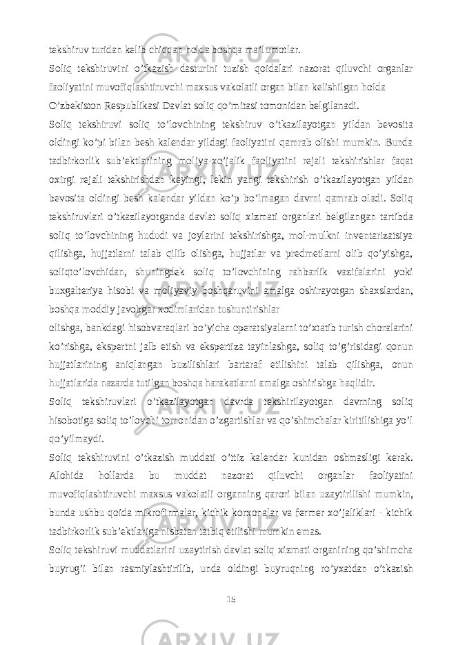 tekshiruv turidan kelib chiqqan holda boshqa ma’lumotlar. Soliq tekshiruvini o’tkazish dasturini tuzish qoidalari nazorat qiluvchi organlar faoliyatini muvofiqlashtiruvchi maxsus vakolatli organ bilan kelishilgan holda O’zbekiston Respublikasi Davlat soliq qo’mitasi tomonidan belgilanadi. Soliq tekshiruvi soliq to’lovchining tekshiruv o’tkazilayotgan yildan bevosita oldingi ko’pi bilan besh kalendar yildagi faoliyatini qamrab olishi mumkin. Bunda tadbirkorlik sub’ektlarining moliya-xo’jalik faoliyatini rejali tekshirishlar faqat oxirgi rejali tekshirishdan keyingi, lekin yangi tekshirish o’tkazilayotgan yildan bevosita oldingi besh kalendar yildan ko’p bo’lmagan davrni qamrab oladi. Soliq tekshiruvlari o’tkazilayotganda davlat soliq xizmati organlari belgilangan tartibda soliq to’lovchining hududi va joylarini tekshirishga, mol-mulkni inventarizatsiya qilishga, hujjatlarni talab qilib olishga, hujjatlar va predmetlarni olib qo’yishga, soliqto’lovchidan, shuningdek soliq to’lovchining rahbarlik vazifalarini yoki buxgalteriya hisobi va moliyaviy boshqaruvini amalga oshirayotgan shaxslardan, boshqa moddiy javobgar xodimlaridan tushuntirishlar olishga, bankdagi hisobvaraqlari bo’yicha operatsiyalarni to’xtatib turish choralarini ko’rishga, ekspertni jalb etish va ekspertiza tayinlashga, soliq to’g’risidagi qonun hujjatlarining aniqlangan buzilishlari bartaraf etilishini talab qilishga, onun hujjatlarida nazarda tutilgan boshqa harakatlarni amalga oshirishga haqlidir. Soliq tekshiruvlari o’tkazilayotgan davrda tekshirilayotgan davrning soliq hisobotiga soliq to’lovchi tomonidan o’zgartishlar va qo’shimchalar kiritilishiga yo’l qo’yilmaydi. Soliq tekshiruvini o’tkazish muddati o’ttiz kalendar kunidan oshmasligi kerak. Alohida hollarda bu muddat nazorat qiluvchi organlar faoliyatini muvofiqlashtiruvchi maxsus vakolatli organning qarori bilan uzaytirilishi mumkin, bunda ushbu qoida mikrofirmalar, kichik korxonalar va fermer xo’jaliklari - kichik tadbirkorlik sub’ektlariga nisbatan tatbiq etilishi mumkin emas. Soliq tekshiruvi muddatlarini uzaytirish davlat soliq xizmati organining qo’shimcha buyrug’i bilan rasmiylashtirilib, unda oldingi buyruqning ro’yxatdan o’tkazish 15 