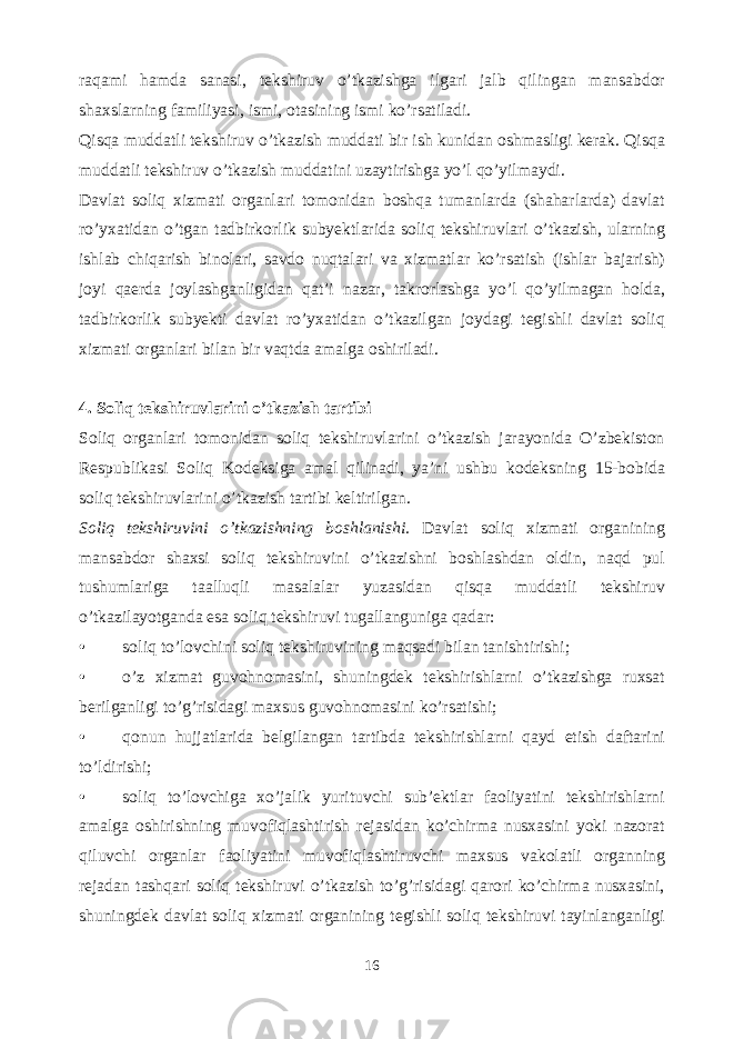 raqami hamda sanasi, tekshiruv o’tkazishga ilgari jalb qilingan mansabdor shaxslarning familiyasi, ismi, otasining ismi ko’rsatiladi. Qisqa muddatli tekshiruv o’tkazish muddati bir ish kunidan oshmasligi kerak. Qisqa muddatli tekshiruv o’tkazish muddatini uzaytirishga yo’l qo’yilmaydi. Davlat soliq xizmati organlari tomonidan boshqa tumanlarda (shaharlarda) davlat ro’yxatidan o’tgan tadbirkorlik subyektlarida soliq tekshiruvlari o’tkazish, ularning ishlab chiqarish binolari, savdo nuqtalari va xizmatlar ko’rsatish (ishlar bajarish) joyi qaerda joylashganligidan qat’i nazar, takrorlashga yo’l qo’yilmagan holda, tadbirkorlik subyekti davlat ro’yxatidan o’tkazilgan joydagi tegishli davlat soliq xizmati organlari bilan bir vaqtda amalga oshiriladi. 4. Soliq tekshiruvlarini o’tkazish tartibi Soliq organlari tomonidan soliq tekshiruvlarini o’tkazish jarayonida O’zbekiston Respublikasi Soliq Kodeksiga amal qilinadi, ya’ni ushbu kodeksning 15-bobida soliq tekshiruvlarini o’tkazish tartibi keltirilgan. Soliq tekshiruvini o’tkazishning boshlanishi. Davlat soliq xizmati organining mansabdor shaxsi soliq tekshiruvini o’tkazishni boshlashdan oldin, naqd pul tushumlariga taalluqli masalalar yuzasidan qisqa muddatli tekshiruv o’tkazilayotganda esa soliq tekshiruvi tugallanguniga qadar: • soliq to’lovchini soliq tekshiruvining maqsadi bilan tanishtirishi; • o’z xizmat guvohnomasini, shuningdek tekshirishlarni o’tkazishga ruxsat berilganligi to’g’risidagi maxsus guvohnomasini ko’rsatishi; • qonun hujjatlarida belgilangan tartibda tekshirishlarni qayd etish daftarini to’ldirishi; • soliq to’lovchiga xo’jalik yurituvchi sub’ektlar faoliyatini tekshirishlarni amalga oshirishning muvofiqlashtirish rejasidan ko’chirma nusxasini yoki nazorat qiluvchi organlar faoliyatini muvofiqlashtiruvchi maxsus vakolatli organning rejadan tashqari soliq tekshiruvi o’tkazish to’g’risidagi qarori ko’chirma nusxasini, shuningdek davlat soliq xizmati organining tegishli soliq tekshiruvi tayinlanganligi 16 