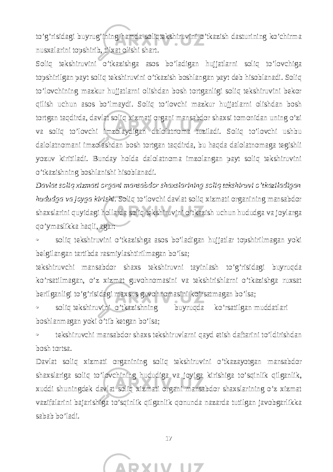 to’g’risidagi buyrug’ining hamda soliqtekshiruvini o’tkazish dasturining ko’chirma nusxalarini topshirib, tilxat olishi shart. Soliq tekshiruvini o’tkazishga asos bo’ladigan hujjatlarni soliq to’lovchiga topshirilgan payt soliq tekshiruvini o’tkazish boshlangan payt deb hisoblanadi. Soliq to’lovchining mazkur hujjatlarni olishdan bosh tortganligi soliq tekshiruvini bekor qilish uchun asos bo’lmaydi. Soliq to’lovchi mazkur hujjatlarni olishdan bosh tortgan taqdirda, davlat soliq xizmati organi mansabdor shaxsi tomonidan uning o’zi va soliq to’lovchi imzolaydigan dalolatnoma tuziladi. Soliq to’lovchi ushbu dalolatnomani imzolashdan bosh tortgan taqdirda, bu haqda dalolatnomaga tegishli yozuv kiritiladi. Bunday holda dalolatnoma imzolangan payt soliq tekshiruvini o’tkazishning boshlanishi hisoblanadi. Davlat soliq xizmati organi mansabdor shaxslarining soliq tekshiruvi o’tkaziladigan hududga va joyga kirishi . Soliq to’lovchi davlat soliq xizmati organining mansabdor shaxslarini quyidagi hollarda soliq tekshiruvini o’tkazish uchun hududga va joylarga qo’ymaslikka haqli, agar: • soliq tekshiruvini o’tkazishga asos bo’ladigan hujjatlar topshirilmagan yoki belgilangan tartibda rasmiylashtirilmagan bo’lsa; tekshiruvchi mansabdor shaxs tekshiruvni tayinlash to’g’risidagi buyruqda ko’rsatilmagan, o’z xizmat guvohnomasini va tekshirishlarni o’tkazishga ruxsat berilganligi to’g’risidagi maxsus guvohnomasini ko’rsatmagan bo’lsa; • soliq tekshiruvini o’tkazishning buyruqda ko’rsatilgan muddatlari boshlanmagan yoki o’tib ketgan bo’lsa; • tekshiruvchi mansabdor shaxs tekshiruvlarni qayd etish daftarini to’ldirishdan bosh tortsa. Davlat soliq xizmati organining soliq tekshiruvini o’tkazayotgan mansabdor shaxslariga soliq to’lovchining hududiga va joyiga kirishiga to’sqinlik qilganlik, xuddi shuningdek davlat soliq xizmati organi mansabdor shaxslarining o’z xizmat vazifalarini bajarishiga to’sqinlik qilganlik qonunda nazarda tutilgan javobgarlikka sabab bo’ladi. 17 