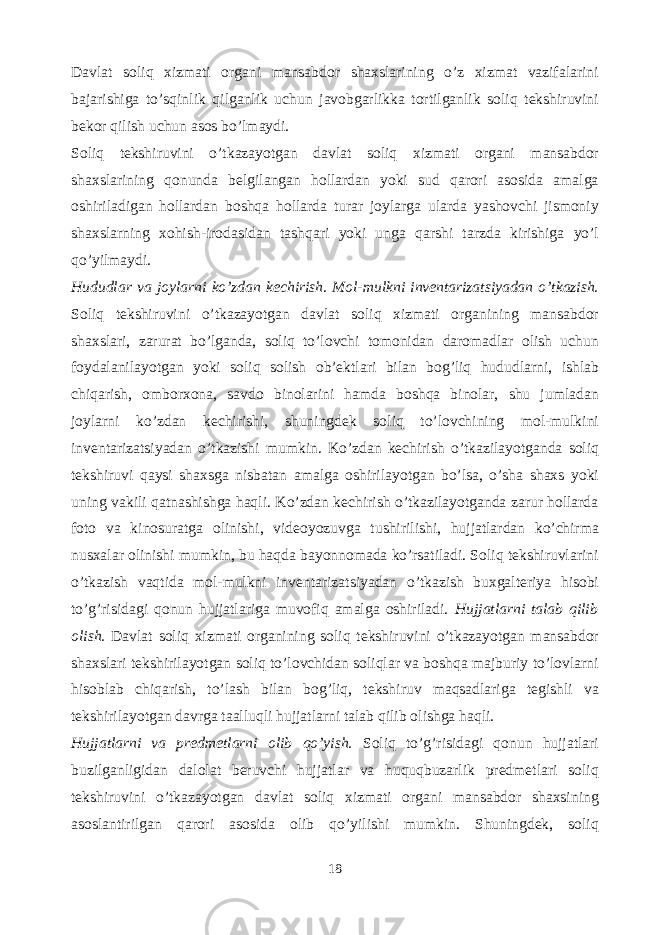 Davlat soliq xizmati organi mansabdor shaxslarining o’z xizmat vazifalarini bajarishiga to’sqinlik qilganlik uchun javobgarlikka tortilganlik soliq tekshiruvini bekor qilish uchun asos bo’lmaydi. Soliq tekshiruvini o’tkazayotgan davlat soliq xizmati organi mansabdor shaxslarining qonunda belgilangan hollardan yoki sud qarori asosida amalga oshiriladigan hollardan boshqa hollarda turar joylarga ularda yashovchi jismoniy shaxslarning xohish-irodasidan tashqari yoki unga qarshi tarzda kirishiga yo’l qo’yilmaydi. Hududlar va joylarni ko’zdan kechirish. Mol-mulkni inventarizatsiyadan o’tkazish. Soliq tekshiruvini o’tkazayotgan davlat soliq xizmati organining mansabdor shaxslari, zarurat bo’lganda, soliq to’lovchi tomonidan daromadlar olish uchun foydalanilayotgan yoki soliq solish ob’ektlari bilan bog’liq hududlarni, ishlab chiqarish, omborxona, savdo binolarini hamda boshqa binolar, shu jumladan joylarni ko’zdan kechirishi, shuningdek soliq to’lovchining mol-mulkini inventarizatsiyadan o’tkazishi mumkin. Ko’zdan kechirish o’tkazilayotganda soliq tekshiruvi qaysi shaxsga nisbatan amalga oshirilayotgan bo’lsa, o’sha shaxs yoki uning vakili qatnashishga haqli. Ko’zdan kechirish o’tkazilayotganda zarur hollarda foto va kinosuratga olinishi, videoyozuvga tushirilishi, hujjatlardan ko’chirma nusxalar olinishi mumkin, bu haqda bayonnomada ko’rsatiladi. Soliq tekshiruvlarini o’tkazish vaqtida mol-mulkni inventarizatsiyadan o’tkazish buxgalteriya hisobi to’g’risidagi qonun hujjatlariga muvofiq amalga oshiriladi. Hujjatlarni talab qilib olish. Davlat soliq xizmati organining soliq tekshiruvini o’tkazayotgan mansabdor shaxslari tekshirilayotgan soliq to’lovchidan soliqlar va boshqa majburiy to’lovlarni hisoblab chiqarish, to’lash bilan bog’liq, tekshiruv maqsadlariga tegishli va tekshirilayotgan davrga taalluqli hujjatlarni talab qilib olishga haqli. Hujjatlarni va predmetlarni olib qo’yish. Soliq to’g’risidagi qonun hujjatlari buzilganligidan dalolat beruvchi hujjatlar va huquqbuzarlik predmetlari soliq tekshiruvini o’tkazayotgan davlat soliq xizmati organi mansabdor shaxsining asoslantirilgan qarori asosida olib qo’yilishi mumkin. Shuningdek, soliq 18 