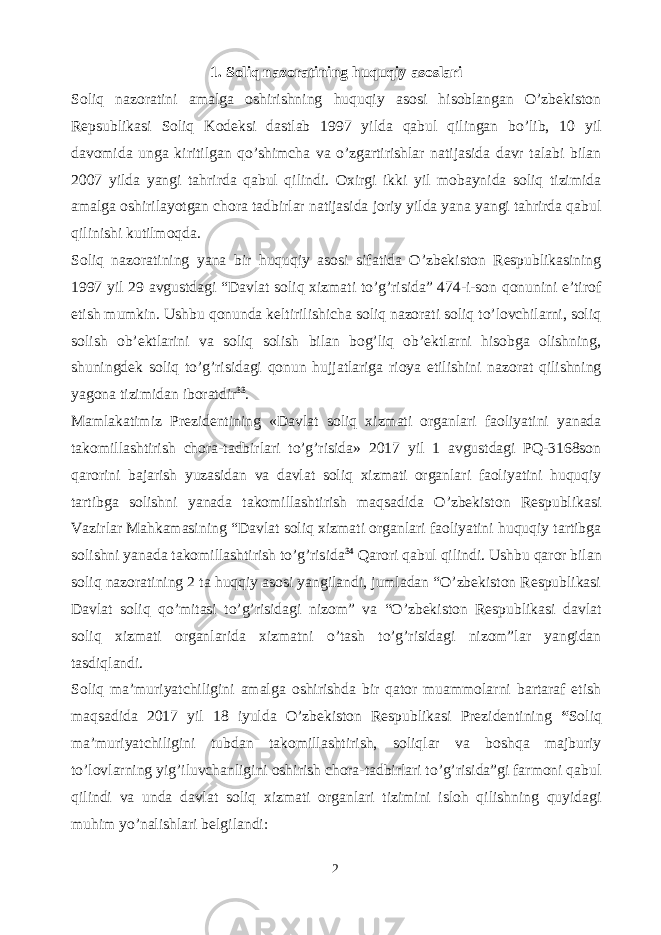 1. Soliq nazoratining huquqiy asoslari Soliq nazoratini amalga oshirishning huquqiy asosi hisoblangan O’zbekiston Repsublikasi Soliq Kodeksi dastlab 1997 yilda qabul qilingan bo’lib, 10 yil davomida unga kiritilgan qo’shimcha va o’zgartirishlar natijasida davr talabi bilan 2007 yilda yangi tahrirda qabul qilindi. Oxirgi ikki yil mobaynida soliq tizimida amalga oshirilayotgan chora tadbirlar natijasida joriy yilda yana yangi tahrirda qabul qilinishi kutilmoqda. Soliq nazoratining yana bir huquqiy asosi sifatida O’zbekiston Respublikasining 1997 yil 29 avgustdagi “Davlat soliq xizmati to’g’risida” 474-i-son qonunini e’tirof etish mumkin. Ushbu qonunda keltirilishicha soliq nazorati soliq to’lovchilarni, soliq solish ob’ektlarini va soliq solish bilan bog’liq ob’ektlarni hisobga olishning, shuningdek soliq to’g’risidagi qonun hujjatlariga rioya etilishini nazorat qilishning yagona tizimidan iboratdir 33 . Mamlakatimiz Prezidentining «Davlat soliq xizmati organlari faoliyatini yanada takomillashtirish chora-tadbirlari to’g’risida» 2017 yil 1 avgustdagi PQ-3168son qarorini b ajarish yuzasidan va davlat soliq xizmati organlari faoliyatini huquqiy tartibga solishni yanada takomillashtirish maqsadida O’zbekiston Respublikasi Vazirlar Mahkamasining “Davlat soliq xizmati organlari faoliyatini huquqiy tartibga solishni yanada takomillashtirish to’g’risida 34 Qarori qabul qilindi. Ushbu qaror bilan soliq nazoratining 2 ta huqqiy asosi yangilandi, jumladan “O’zbekiston Respublikasi Davlat soliq qo’mitasi to’g’risidagi nizom” va “O’zbekiston Respublikasi davlat soliq xizmati organlarida xizmatni o’tash to’g’risidagi nizom”lar yangidan tasdiqlandi. Soliq ma’muriyatchiligini amalga oshirishda bir qator muammolarni bartaraf etish maqsadida 2017 yil 18 iyulda O’zbekiston Respublikasi Prezidentining “ Soliq ma’muriyatchiligini tubdan takomillashtirish, soliqlar va boshqa majburiy to’lovlarning yig’iluvchanligini oshirish chora-tadbirlari to’g’risida”gi farmoni qabul qilindi va unda davlat soliq xizmati organlari tizimini isloh qilishning quyidagi muhim yo’nalishlari belgilandi: 2 